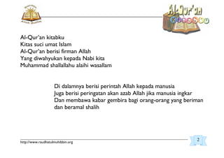 _________________________________________________________________________________________
http://www.raudhatulmuhibbin.org
Al-Qur’an kitabku
Kitas suci umat Islam
Al-Qur’an berisi firman Allah
Yang diwahyukan kepada Nabi kita
Muhammad shallallahu alaihi wasallam
Di dalamnya berisi perintah Allah kepada manusia
Juga berisi peringatan akan azab Allah jika manusia ingkar
Dan membawa kabar gembira bagi orang-orang yang beriman
dan beramal shalih
2
 