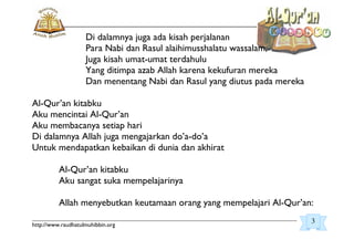_________________________________________________________________________________________
http://www.raudhatulmuhibbin.org
Di dalamnya juga ada kisah perjalanan
Para Nabi dan Rasul alaihimusshalatu wassalam,
Juga kisah umat-umat terdahulu
Yang ditimpa azab Allah karena kekufuran mereka
Dan menentang Nabi dan Rasul yang diutus pada mereka
Al-Qur’an kitabku
Aku mencintai Al-Qur’an
Aku membacanya setiap hari
Di dalamnya Allah juga mengajarkan do’a-do’a
Untuk mendapatkan kebaikan di dunia dan akhirat
Al-Qur’an kitabku
Aku sangat suka mempelajarinya
Allah menyebutkan keutamaan orang yang mempelajari Al-Qur’an:
3
 