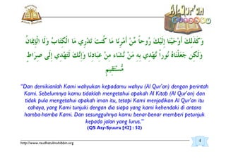 _________________________________________________________________________________________
http://www.raudhatulmuhibbin.org
“Dan demikianlah Kami wahyukan kepadamu wahyu (Al Qur'an) dengan perintah
Kami. Sebelumnya kamu tidaklah mengetahui apakah Al Kitab (Al Qur'an) dan
tidak pula mengetahui apakah iman itu, tetapi Kami menjadikan Al Qur'an itu
cahaya, yang Kami tunjuki dengan dia siapa yang kami kehendaki di antara
hamba-hamba Kami. Dan sesungguhnya kamu benar-benar memberi petunjuk
kepada jalan yang lurus.”
(QS Asy-Syuura [42] : 52)
4
 