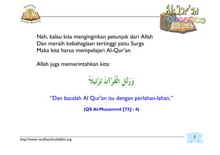 _________________________________________________________________________________________
http://www.raudhatulmuhibbin.org
Nah, kalau kita menginginkan petunjuk dari Allah
Dan meraih kebahagiaan tertinggi yaitu Surga
Maka kita harus mempelajari Al-Qur’an
Allah juga memerintahkan kita:
“Dan bacalah Al Qur'an itu dengan perlahan-lahan.”
(QS Al-Muzammil [73] : 4)
5
 