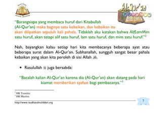 _________________________________________________________________________________________
http://www.raudhatulmuhibbin.org
“Barangsiapa yang membaca huruf dari Kitabullah
(Al-Qur’an) maka baginya satu kebaikan, dan kebaikan itu
akan dilipatkan sepuluh kali pahala. Tidaklah aku katakan bahwa AlifLamMim
satu huruf, akan tetapi alif satu huruf, lam satu huruf, dan mim satu huruf.”2
Nah, bayangkan kalau setiap hari kita membacanya beberapa ayat atau
beberapa surat dalam Al-Qur’an. Subhanallah, sungguh sangat besar pahala
kebaikan yang akan kita peroleh di sisi Allah .
• Rasulullah juga bersabda:
“Bacalah kalian Al-Qur’an karena dia (Al-Qur’an) akan datang pada hari
kiamat memberikan syafaat bagi pembacanya.”3
2
HR Tirmidzi
3
HR Muslim
7
 
