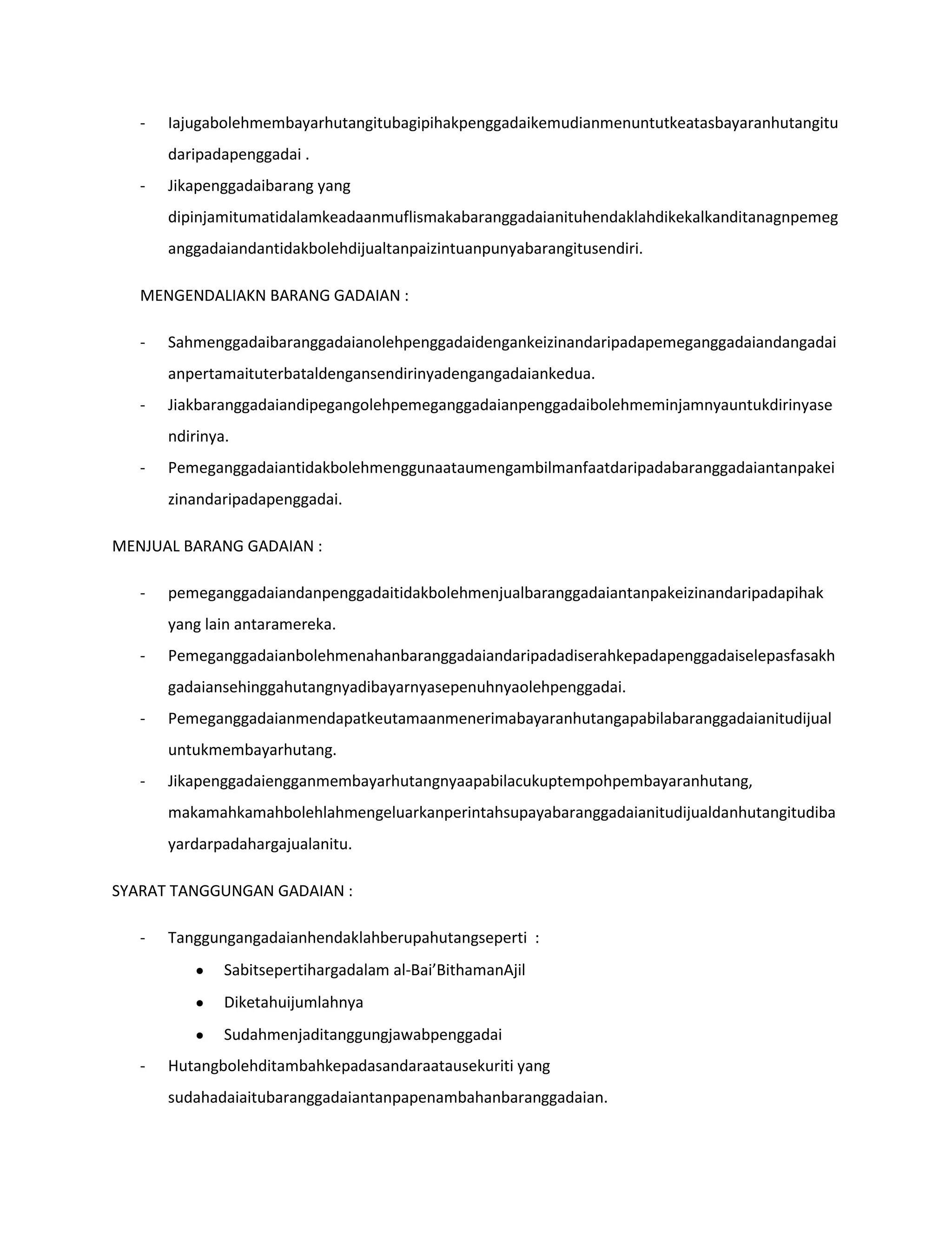 -   Iajugabolehmembayarhutangitubagipihakpenggadaikemudianmenuntutkeatasbayaranhutangitu
       daripadapenggadai .
   -   Jikapenggadaibarang yang
       dipinjamitumatidalamkeadaanmuflismakabaranggadaianituhendaklahdikekalkanditanagnpemeg
       anggadaiandantidakbolehdijualtanpaizintuanpunyabarangitusendiri.

   MENGENDALIAKN BARANG GADAIAN :

   -   Sahmenggadaibaranggadaianolehpenggadaidengankeizinandaripadapemeganggadaiandangadai
       anpertamaituterbataldengansendirinyadengangadaiankedua.
   -   Jiakbaranggadaiandipegangolehpemeganggadaianpenggadaibolehmeminjamnyauntukdirinyase
       ndirinya.
   -   Pemeganggadaiantidakbolehmenggunaataumengambilmanfaatdaripadabaranggadaiantanpakei
       zinandaripadapenggadai.

MENJUAL BARANG GADAIAN :

   -   pemeganggadaiandanpenggadaitidakbolehmenjualbaranggadaiantanpakeizinandaripadapihak
       yang lain antaramereka.
   -   Pemeganggadaianbolehmenahanbaranggadaiandaripadadiserahkepadapenggadaiselepasfasakh
       gadaiansehinggahutangnyadibayarnyasepenuhnyaolehpenggadai.
   -   Pemeganggadaianmendapatkeutamaanmenerimabayaranhutangapabilabaranggadaianitudijual
       untukmembayarhutang.
   -   Jikapenggadaiengganmembayarhutangnyaapabilacukuptempohpembayaranhutang,
       makamahkamahbolehlahmengeluarkanperintahsupayabaranggadaianitudijualdanhutangitudiba
       yardarpadahargajualanitu.

SYARAT TANGGUNGAN GADAIAN :

   -   Tanggungangadaianhendaklahberupahutangseperti :
               Sabitsepertihargadalam al-Bai’BithamanAjil
               Diketahuijumlahnya
               Sudahmenjaditanggungjawabpenggadai
   -   Hutangbolehditambahkepadasandaraatausekuriti yang
       sudahadaiaitubaranggadaiantanpapenambahanbaranggadaian.
 