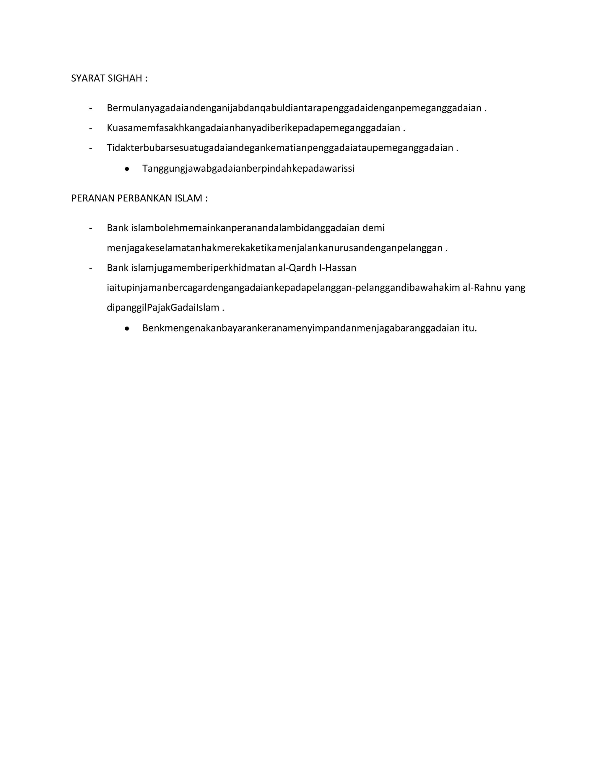 SYARAT SIGHAH :

   -   Bermulanyagadaiandenganijabdanqabuldiantarapenggadaidenganpemeganggadaian .
   -   Kuasamemfasakhkangadaianhanyadiberikepadapemeganggadaian .
   -   Tidakterbubarsesuatugadaiandegankematianpenggadaiataupemeganggadaian .
              Tanggungjawabgadaianberpindahkepadawarissi

PERANAN PERBANKAN ISLAM :

   -   Bank islambolehmemainkanperanandalambidanggadaian demi
       menjagakeselamatanhakmerekaketikamenjalankanurusandenganpelanggan .
   -   Bank islamjugamemberiperkhidmatan al-Qardh I-Hassan
       iaitupinjamanbercagardengangadaiankepadapelanggan-pelanggandibawahakim al-Rahnu yang
       dipanggilPajakGadaiIslam .
              Benkmengenakanbayarankeranamenyimpandanmenjagabaranggadaian itu.
 