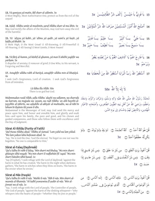 131313133x
141414143x
15151515
3x
16161616
3x
171717174x
50x
.
ö≅è%uθèδª!$#î‰ymr&∩⊇∪ª!$#ß‰yϑ¢Á9$#∩⊄∪öΝs9ô$Î#tƒöΝs9uρô‰s9θãƒ∩⊂∪öΝs9uρ
ä3tƒ…ã&©!#θà à27‰ymr&∩⊆∪3x
ö≅è%èŒθããr&Éb>tÎ/È,n=x ø9$#∩⊇∪ÏΒÎhŽŸ°$tΒt,n=y{∩⊄∪ÏΒuρÎhŽŸ°@,Å™%yñ#sŒÎ)
|=s%uρ∩⊂∪ÏΒuρÌhx©ÏM≈sV≈¤ ¨Ζ9$#†ÎûÏ‰s)ãèø9$#∩⊆∪ÏΒuρÌhx©>‰Å™%tn#sŒÎ)
y‰|¡ym∩∈∪1x
ö≅è%èŒθããr&Éb>tÎ/Ä¨$¨Ψ9$#∩⊇∪Å7Î=tΒÄ¨$¨Ψ9$#∩⊄∪Ïµ≈s9Î)Ä¨$¨Ψ9$#∩⊂∪ÏΒ
Ìhx©Ä¨#uθó™uθø9$#Ä¨$¨Ψsƒø:$#∩⊆∪“Ï%©!$#â¨Èθó™uθãƒ†ÎûÍ‘ρß‰ß¹ÄZ$¨Ψ9$#
∩∈∪zÏΒÏπ¨ΨÉfø9$#Ä¨$¨Ψ9$#uρ∩∉∪1x
13131313.... Yā qawiyyu yā matīn, ikfi sharr al‐ẓālimīn. 3x
O Most Mighty, Most Authoritative One, protect us from the evil of the
unjust!
14141414.... Aṣlaḥ Allāhu umūr al‐muslimīn, ṣaraf Allāhu sharr al‐muʾdhīn. 3x
May God rectify the affairs of the Muslims, may God turn away the evil
of the harmful.
15151515.... Yāā ʿaliyyu yā kabīr, yā ʿalīmu yā qadīr, yā samīʿu yā baṣīr, yā
laṭīfu yā khabīr. 3x
O Most High, O the Most Great! O All‐Knowing, O All‐Powerful! O
All‐Hearing, O All‐Seeing! O Most Gentle, O Most Aware!
16161616.... Yā fārij al‐hamm, yā kāshif al‐ghamm, yā man liʿabdihi yaghfir wa
yarḥam. 3x
O dispeller of anxiety; O remover of grief; O One Who, to His servant, is
Forgiving and Merciful.
17171717.... Astaghfir ullāha rabb al‐barāyā, astaghfir ullāha min al‐khaṭāyā.ā
4x
I seek God’s forgiveness, Lord of creation. I seek God’s forgiveness
from all mistakes.
Lā ilāha illa Allāh. 50x
There is no god but God.
Muḥmmadun rasūl Allāh, ṣalla Allāhu ʿalayhi wa sallamm, wa sharrafa
wa karram, wa majjada wa ʿaẓẓam, wa raḍī Allāhu ʿan ahli baytihi al-
ṭayyībīn al-ṭāhirīn, wa aṣḥabihi al-akhyār al-muhtadīn, wa al-tābiʿīn
lahum bi iḥṣānin ilā youm il-dīn.
Muḥammad is the Messenger of God, may God send His mercy and
peace upon him, and honor and ennoble him, and glorify and exalt
him—and upon his family, the pure and good, and his chosen and
guided companions, and those who follow them with excellence until
the Day of Judgment.
SSSSūrat Al‐Ikhlāūrat Al‐Ikhlāūrat Al‐Ikhlāūrat Al‐Ikhlāṣṣṣṣ (Purity of(Purity of(Purity of(Purity of Faith)Faith)Faith)Faith)
1
Qul Huwa Allāhu aḥad. 2
Allāhu al-Ṣamad. 3
Lam yalid wa lam yūlad.
4
Wa lam yakun lahu kufuwan aḥad. 3x
1
Say, ‘He is God the One, 2
God the eternal. 3
He begot no one nor was He
begotten. 4
No one is comparable to Him.’
SSSSūūūūrat alrat alrat alrat al‐Falaq‐Falaq‐Falaq‐Falaq (Daybreak)(Daybreak)(Daybreak)(Daybreak)
1
Qul aʿūdhu bi rabb il-falaq. 2
Min sharri mā khalaq. 3
Wa min sharri
ghāsiqin idhā waqab. 4
Wa min sharri il-naffathāti fil ʿuqad. 5
Wa min
sharri ḥāsidin idhā ḥasad. 1x
1
Say [Prophet], ‘I seek refuge with the Lord of daybreak 2
against the
harm in what He has created, 3
the harm in the night when darkness
gathers, 4
the harm in witches when they blow on knots, 5
the harm in
the envier when he envies.’
SSSSūrat al‐Nāūrat al‐Nāūrat al‐Nāūrat al‐Nāssss (People)(People)(People)(People)
1
Qul aʿūdhu bi rabb il-nās. 2
Maliki il-nās. 3
Ilāh il-nās. Min sharri al-
waswās al-khannās. 4
Al-ladhī yuwaswisu fī ṣudūr al-nās. 5
Min al-
jinnati wa al-nās. 1x
1
Say, ‘I seek refuge with the Lord of people, 2
the Controller of people,
3
the God of people, 4
against the harm of the slinking whisperer—5
who
whispers into the hearts of people—6
whether they be jinn or people.’
 