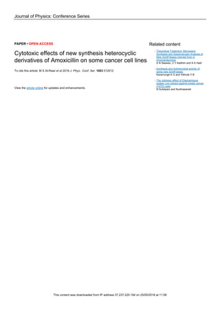 Journal of Physics: Conference Series
PAPER • OPEN ACCESS
Cytotoxic effects of new synthesis heterocyclic
derivatives of Amoxicillin on some cancer cell lines
To cite this article: M S Al-Rawi et al 2018 J. Phys.: Conf. Ser. 1003 012012
View the article online for updates and enhancements.
Related content
Theoretical Treatment, Microwave
Synthesis and Spectroscopic Analysis of
New Schiff Bases Derived from 4-
Aminoantipyrene
A N Seewan, Z Y Kadhim and A A Hadi
-
Synthesis and Antimicrobial activity of
some new Schiff bases
Karamunge K G and Vibhute Y B
-
The cytotoxic effect of Elephantopus
scaber Linn extract against breast cancer
(T47D) cells
N Sulistyani and Nurkhasanah
-
This content was downloaded from IP address 37.237.220.194 on 25/05/2018 at 11:08
 