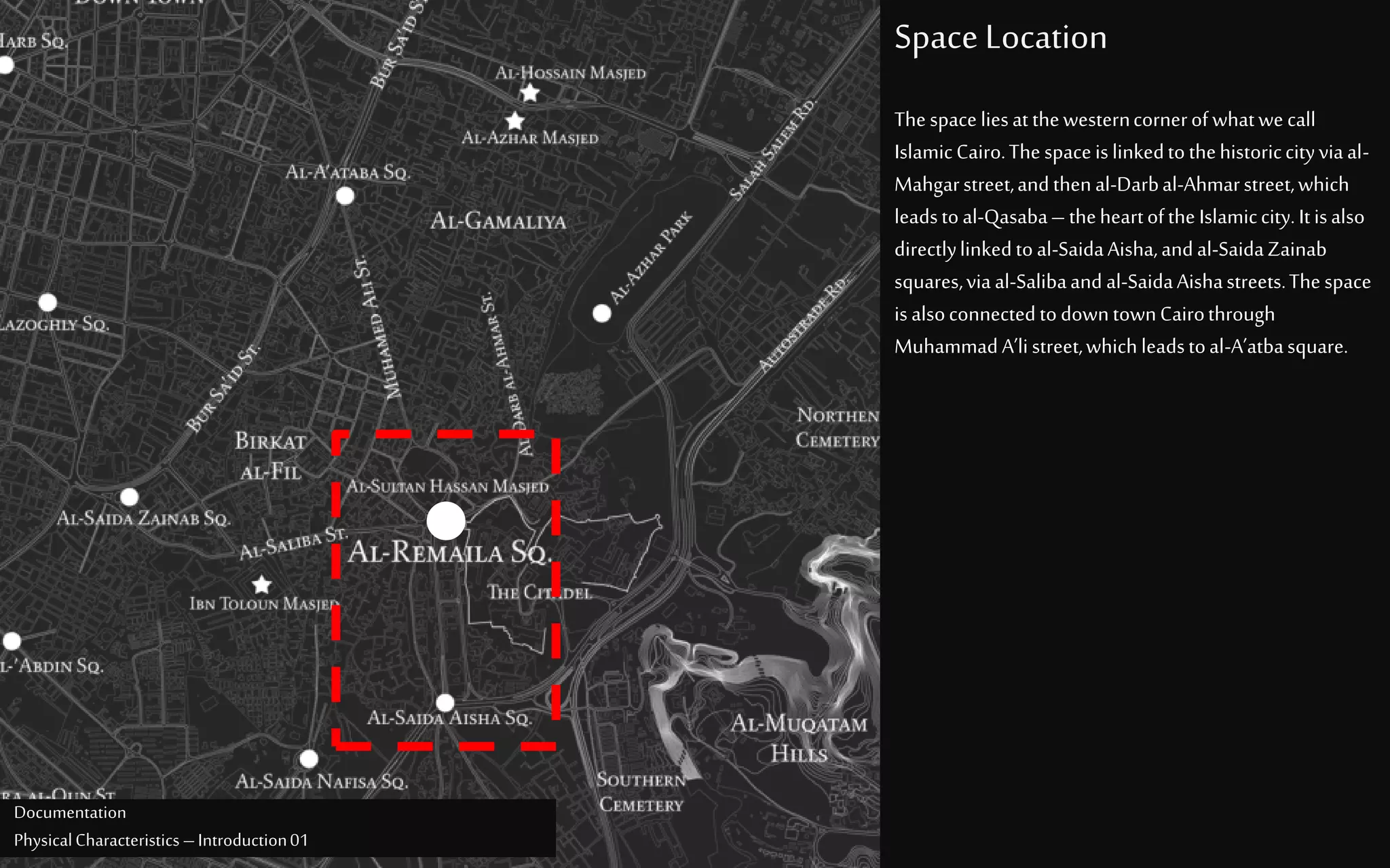 Space Location
Documentation
PhysicalCharacteristics –Introduction01
Thespaceliesatthewesterncornerofwhatwecall
IslamicCairo.Thespaceislinkedtothehistoriccityviaal-
Mahgarstreet,andthenal-Darbal-Ahmarstreet,which
leadstoal-Qasaba– theheartoftheIslamiccity.Itisalso
directlylinkedtoal-SaidaAisha,andal-SaidaZainab
squares,viaal-Salibaand al-SaidaAishastreets.Thespace
isalsoconnectedtodowntownCairothrough
MuhammadA’listreet,whichleadstoal-A’atbasquare.
 