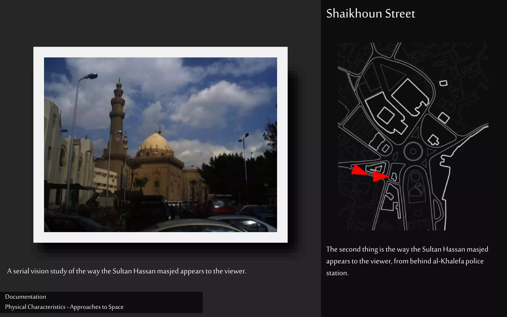ThesecondthingisthewaytheSultanHassanmasjed
appearstotheviewer,frombehindal-Khalefapolice
station.
Shaikhoun Street
A serialvisionstudyofthewaytheSultanHassanmasjedappearstotheviewer.
Documentation
PhysicalCharacteristics -ApproachestoSpace
 