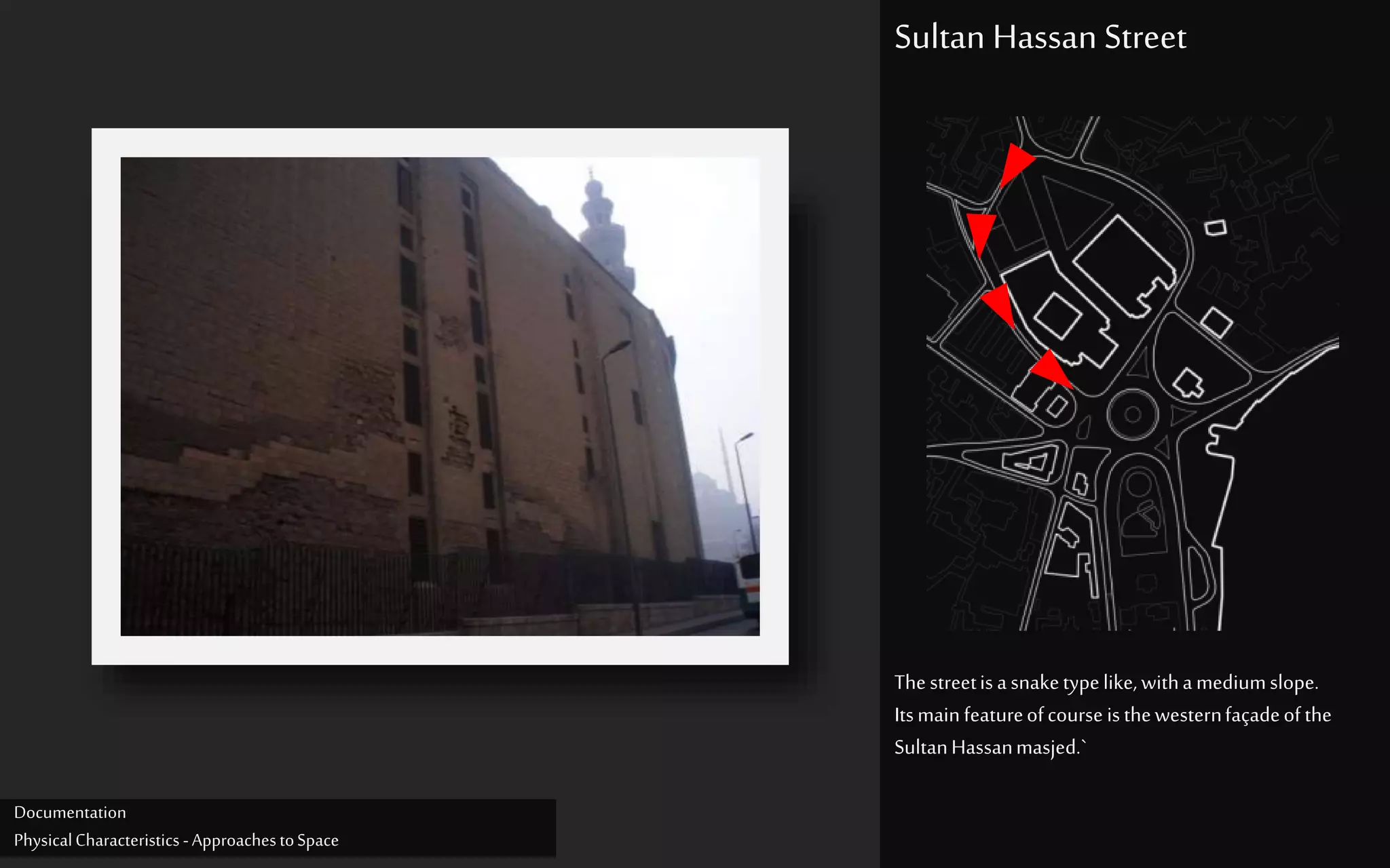 Thestreetisasnaketypelike,withamediumslope.
Itsmainfeatureofcourse isthewesternfaçadeofthe
SultanHassanmasjed.`
Sultan Hassan Street
Documentation
PhysicalCharacteristics -ApproachestoSpace
 