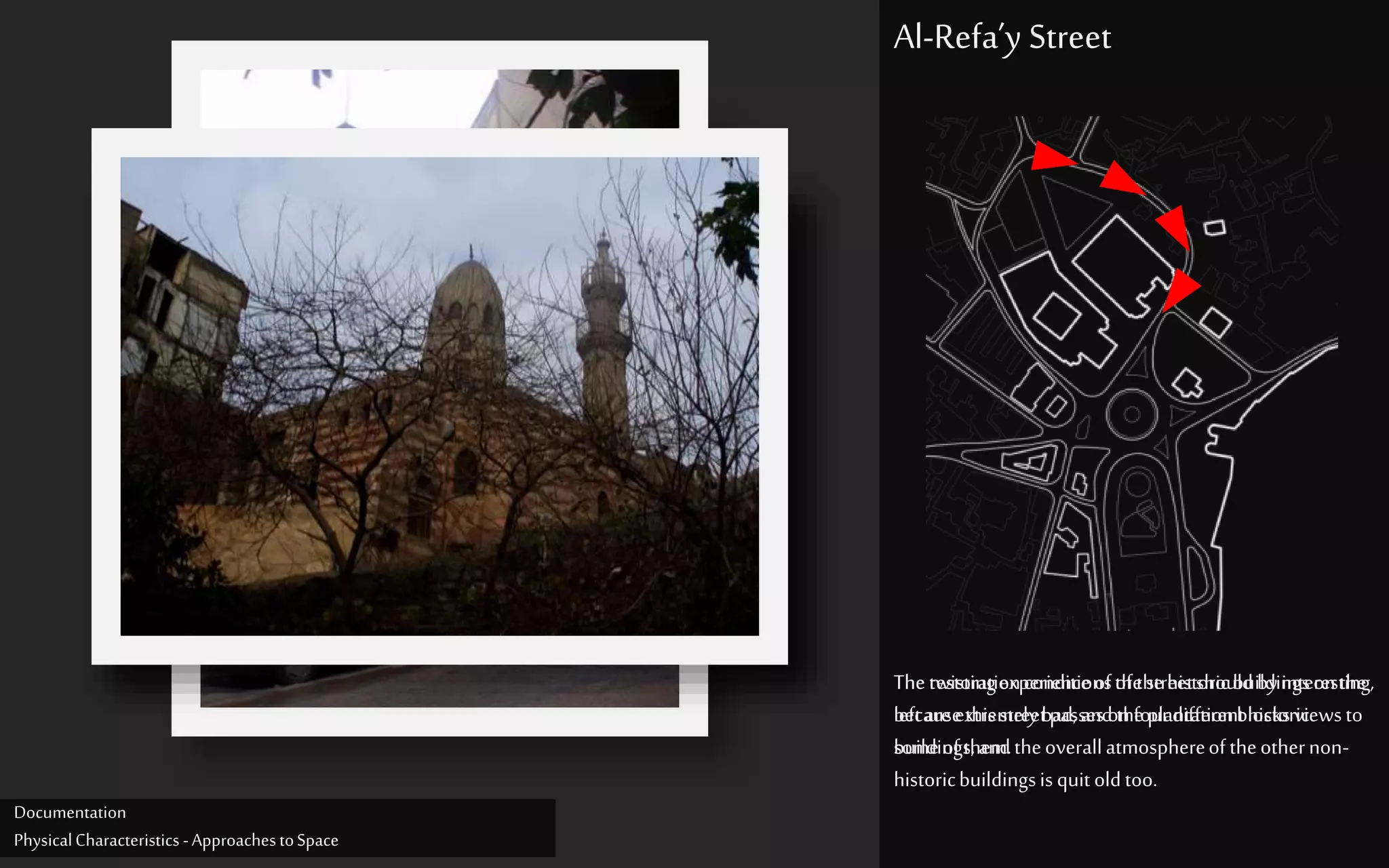 Thetwistingexperienceofthestreetshould byinteresting,
becausethisstreetpasseson fourdifferenthistoric
buildings,andtheoverallatmosphereoftheothernon-
historicbuildingsisquit oldtoo.
Al-Refa’y Street
Therestorationconditionsofthehistoricbuildingsonthe
leftare extremelybad,and theplantationblocksviewsto
someofthem.
Documentation
PhysicalCharacteristics -ApproachestoSpace
 