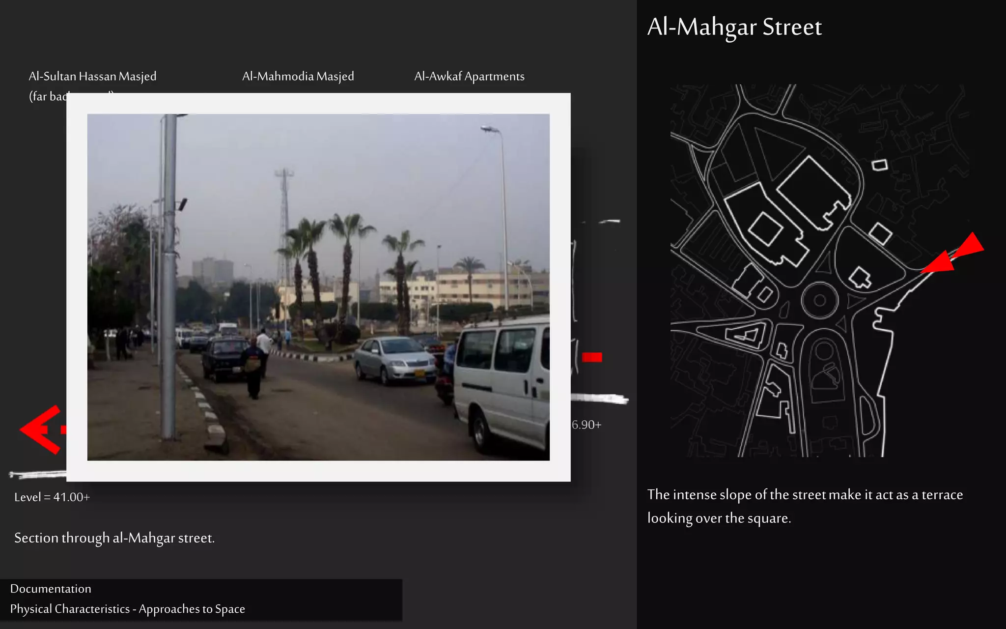 Al-SultanHassanMasjed
(far background)
Al-MahmodiaMasjed Al-Awkaf Apartments
Theintenseslopeofthestreetmake itactasa terrace
lookingoverthesquare.
Al-Mahgar Street
Level = 41.00+
Level = 56.90+
Sectionthroughal-Mahgarstreet.
Documentation
PhysicalCharacteristics -ApproachestoSpace
 