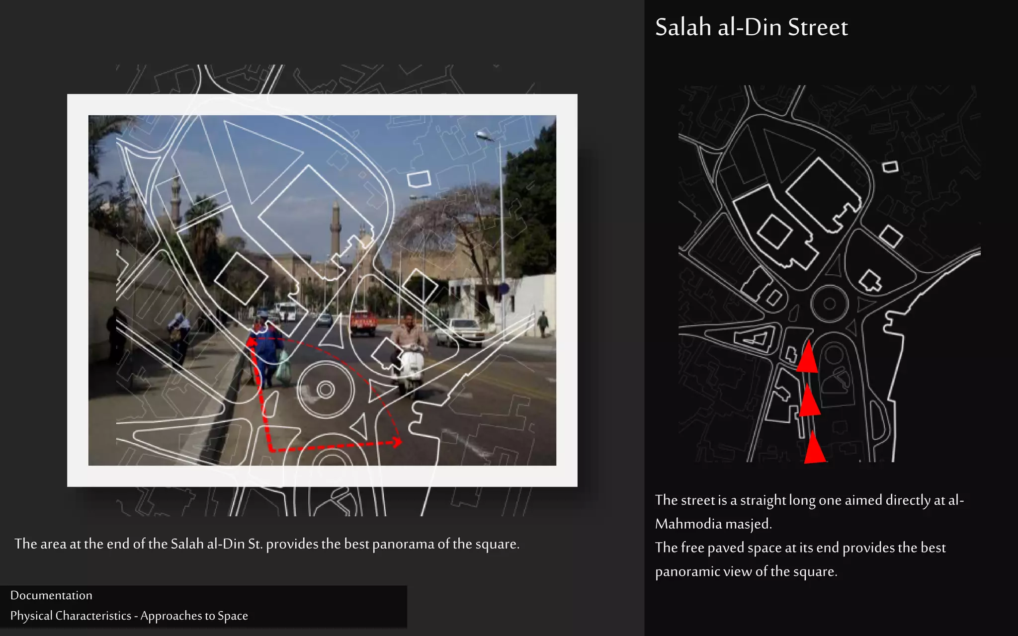 Thestreetisastraightlongone aimeddirectlyatal-
Mahmodiamasjed.
Thefreepavedspaceatitsendprovidesthebest
panoramicviewofthesquare.
Salah al-Din Street
Theareaattheend oftheSalahal-DinSt.providesthebestpanoramaofthesquare.
Documentation
PhysicalCharacteristics -ApproachestoSpace
 