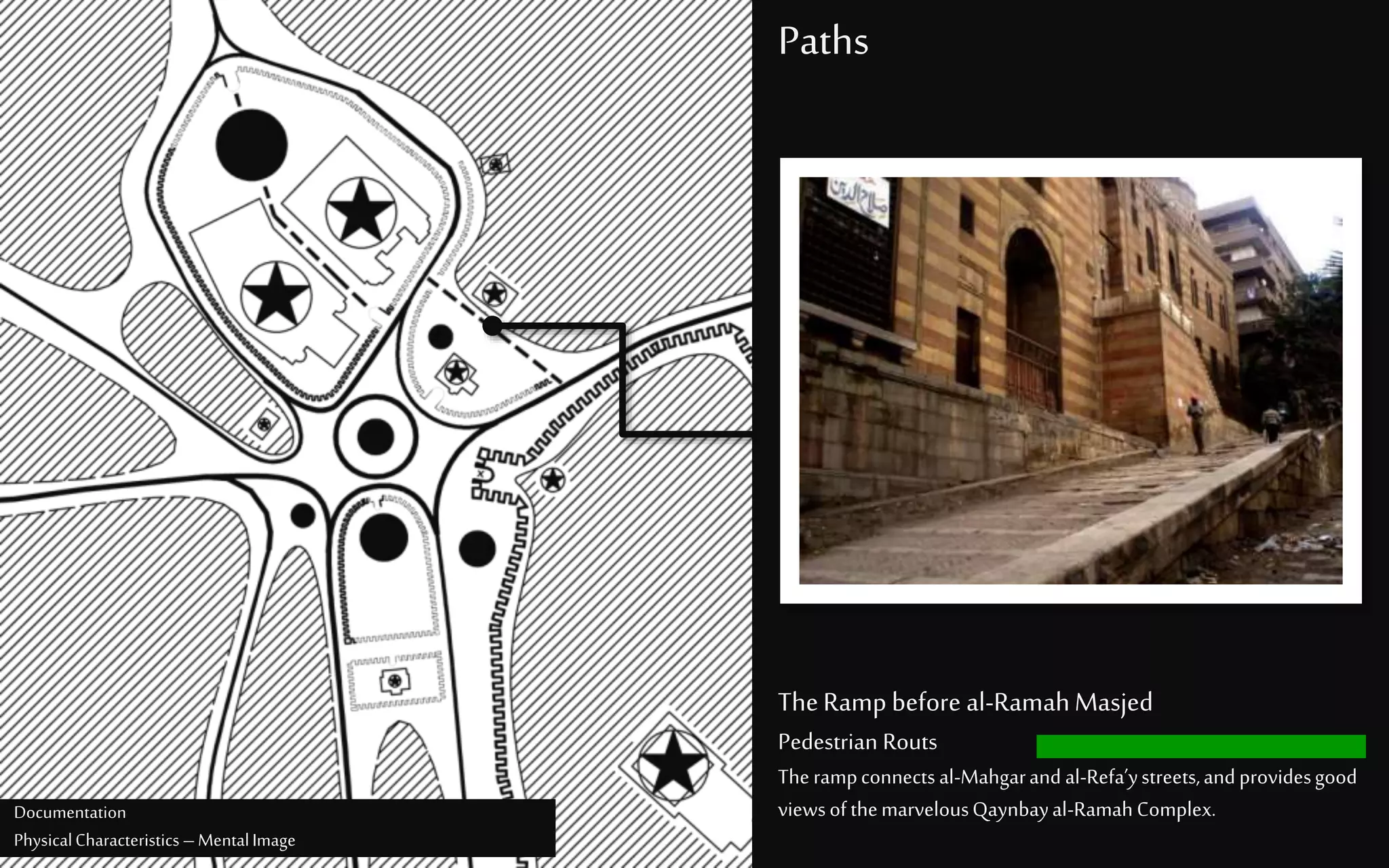 Paths
TheRamp before al-RamahMasjed
Pedestrian Routs
Therampconnectsal-Mahgarand al-Refa’ystreets,andprovidesgood
viewsofthemarvelousQaynbayal-RamahComplex.Documentation
PhysicalCharacteristics –MentalImage
 