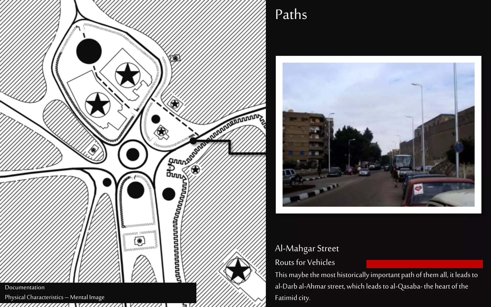 Paths
Al-MahgarStreet
Routs for Vehicles
Thismaybethemosthistoricallyimportantpathofthemall, itleadsto
al-Darbal-Ahmarstreet,whichleadstoal-Qasaba-theheartofthe
Fatimidcity.
Documentation
PhysicalCharacteristics –MentalImage
 