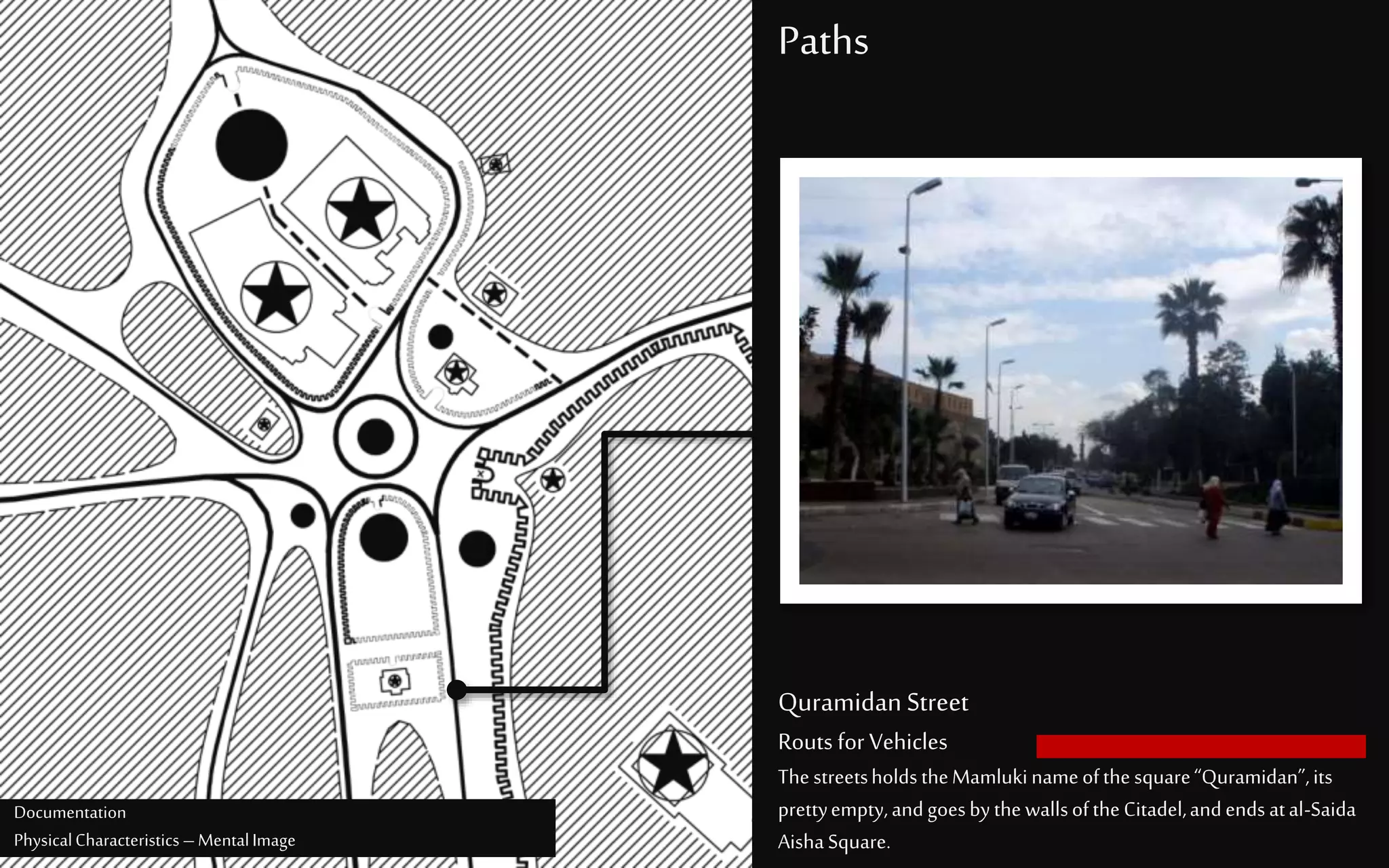 Paths
Quramidan Street
Routs for Vehicles
ThestreetsholdstheMamlukinameofthesquare“Quramidan”,its
prettyempty,andgoesbythewallsoftheCitadel,andends atal-Saida
AishaSquare.
Documentation
PhysicalCharacteristics –MentalImage
 