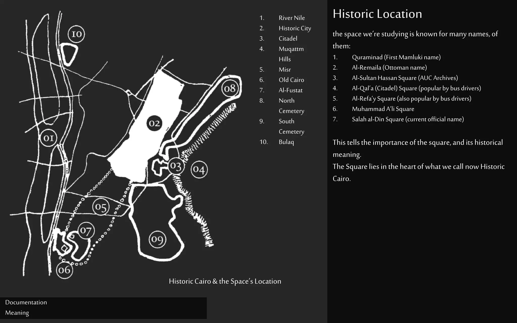 Historic Location
Documentation
Meaning
1. River Nile
2. HistoricCity
3. Citadel
4. Muqattm
Hills
5. Misr
6. Old Cairo
7. Al-Fustat
8. North
Cemetery
9. South
Cemetery
10. Bulaq
HistoricCairo& theSpace’sLocation
thespacewe’restudyingisknownformanynames,of
them:
1. Quraminad(FirstMamlukiname)
2. Al-Remaila(Ottoman name)
3. Al-SultanHassanSquare(AUC Archives)
4. Al-Qal’a(Citadel)Square(popularby busdrivers)
5. Al-Refa’ySquare(alsopopularby busdrivers)
6. MuhammadA’liSquare
7. Salahal-Din Square(currentofficialname)
Thistellstheimportanceofthesquare,anditshistorical
meaning.
TheSquareliesin theheartofwhatwecall nowHistoric
Cairo.
 
