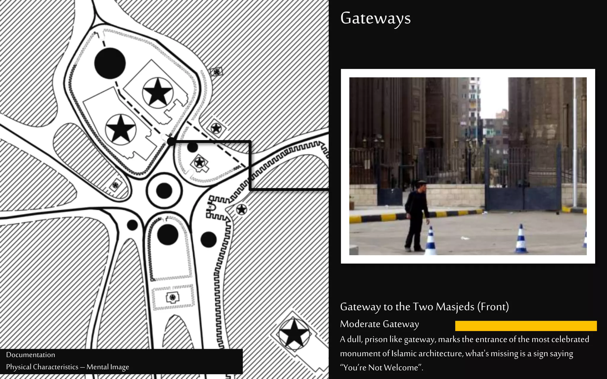 Gateways
Gateway to the Two Masjeds (Front)
Moderate Gateway
A dull, prisonlikegateway,markstheentranceofthemostcelebrated
monumentofIslamicarchitecture,what'smissingisa signsaying
“You’reNotWelcome”.
Documentation
PhysicalCharacteristics –MentalImage
 