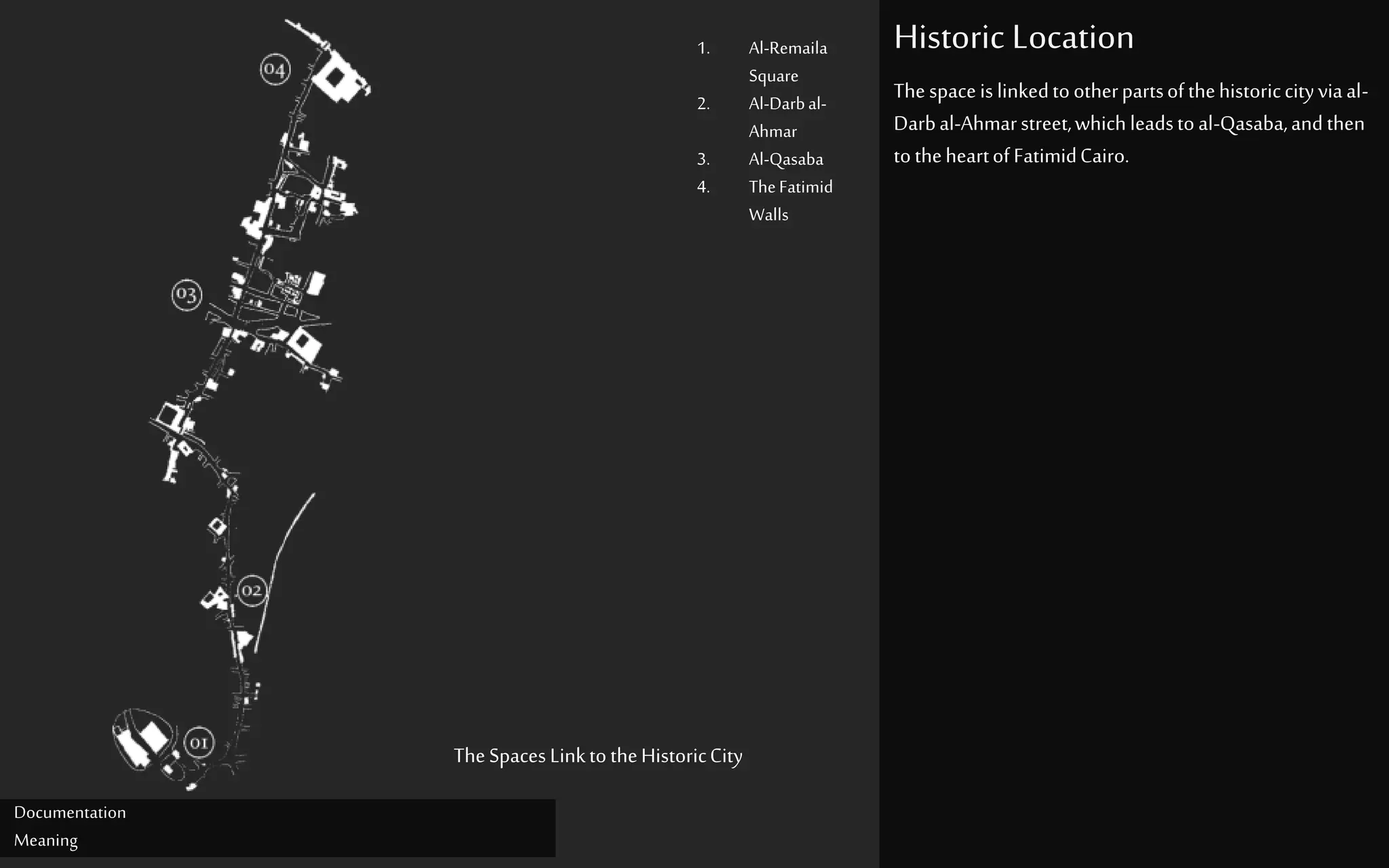 Historic Location
Documentation
Meaning
TheSpaces LinktotheHistoricCity
Thespaceislinkedtootherpartsofthehistoriccityviaal-
Darbal-Ahmarstreet,whichleadstoal-Qasaba,andthen
totheheartofFatimidCairo.
1. Al-Remaila
Square
2. Al-Darbal-
Ahmar
3. Al-Qasaba
4. TheFatimid
Walls
 