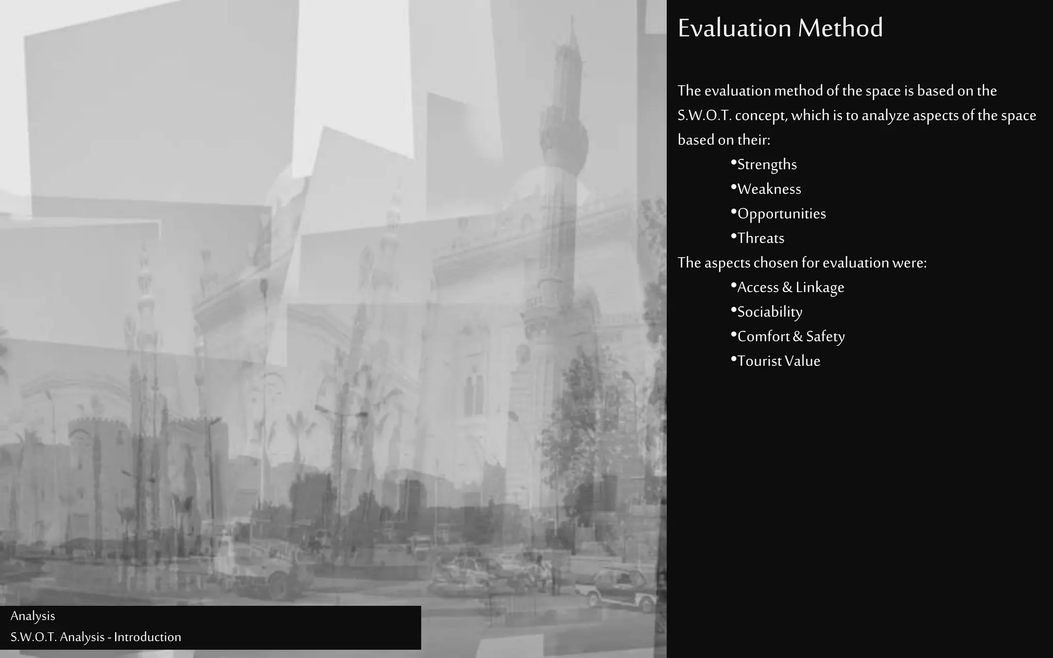 Evaluation Method
Analysis
S.W.O.T. Analysis -Introduction
Theevaluationmethodofthespaceisbasedonthe
S.W.O.T.concept, whichistoanalyzeaspectsofthespace
basedon their:
•Strengths
•Weakness
•Opportunities
•Threats
Theaspectschosenforevaluationwere:
•Access& Linkage
•Sociability
•Comfort& Safety
•TouristValue
 