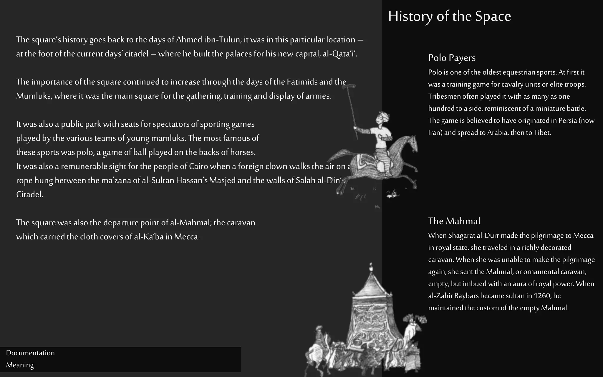 History of the Space
Documentation
Meaning
Thesquare’shistorygoesback tothedaysofAhmedibn-Tulun;itwasinthisparticularlocation –
atthefootofthecurrentdays’citadel – wherehe builtthepalacesforhisnewcapital,al-Qata’i’.
TheimportanceofthesquarecontinuedtoincreasethroughthedaysoftheFatimidsandthe
Mumluks,whereitwasthemainsquareforthegathering,traininganddisplayofarmies.
Itwasalsoa publicparkwithseatsforspectatorsofsportinggames
playedby thevariousteamsofyoungmamluks.Themostfamousof
thesesportswaspolo,agameofballplayedonthebacksofhorses.
Itwasalsoa remunerablesightforthepeopleofCairowhenaforeignclown walkstheairona
ropehungbetweenthema’zanaofal-SultanHassan’sMasjedandthewallsofSalahal-Din’s
Citadel.
Thesquarewasalsothedeparturepointofal-Mahmal;thecaravan
whichcarriedtheclothcoversofal-Ka’bain Mecca.
Polo Payers
Polois oneof the oldestequestriansports.At first it
wasa training game for cavalry unitsorelitetroops.
Tribesmenoftenplayedit with asmany asone
hundredto a side,reminiscentof a miniaturebattle.
Thegame isbelievedto have originatedin Persia(now
Iran)and spreadto Arabia,thento Tibet.
The Mahmal
WhenShagaratal-Durr madethe pilgrimage to Mecca
in royalstate,shetraveledin a richly decorated
caravan.Whenshewasunableto make thepilgrimage
again,shesentthe Mahmal, orornamentalcaravan,
empty, but imbuedwith an auraof royalpower.When
al-ZahirBaybarsbecamesultanin 1260, he
maintainedthecustom of the emptyMahmal.
 