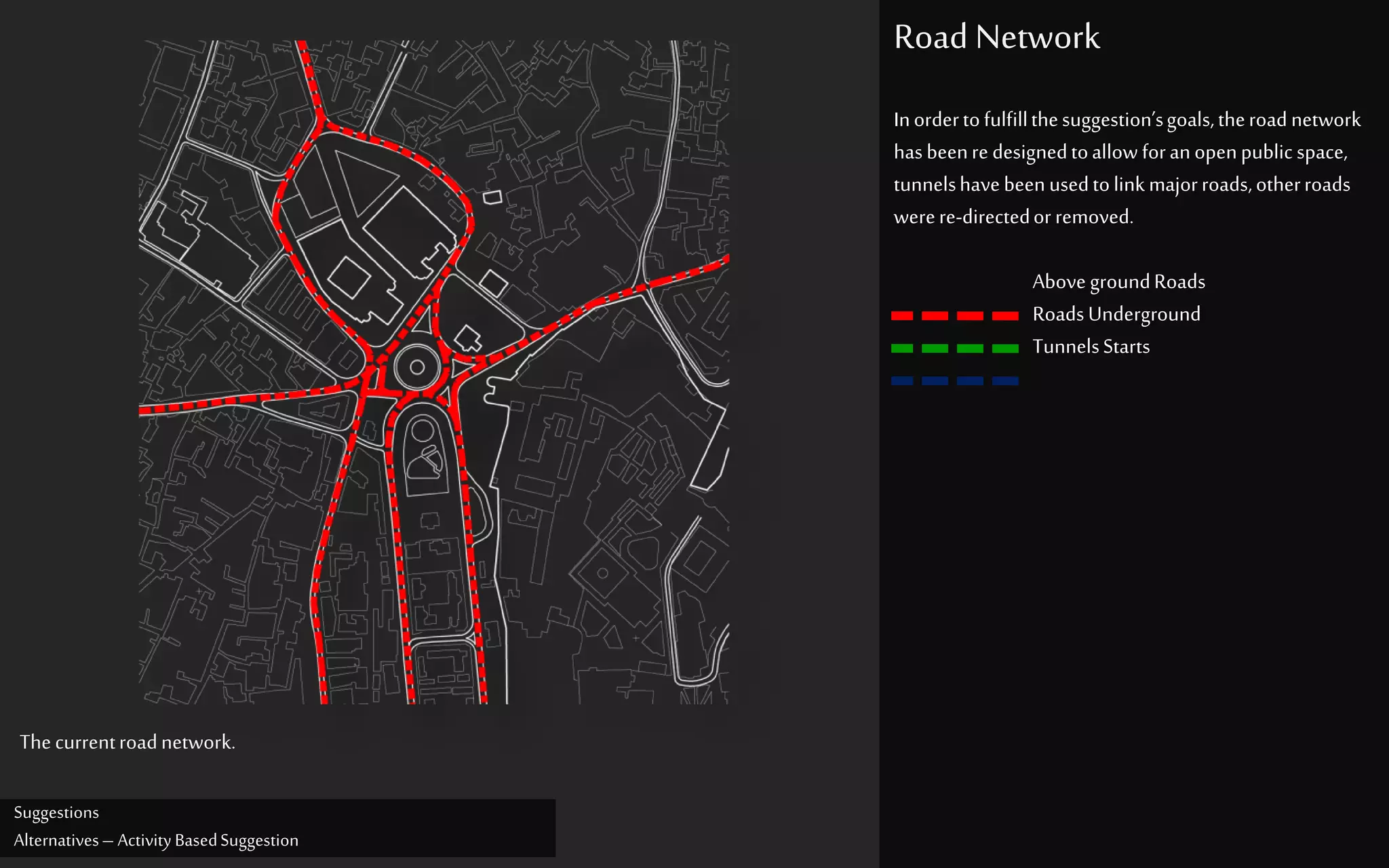 Suggestions
Alternatives– Activity BasedSuggestion
Road Network
Inordertofulfillthesuggestion’sgoals,theroadnetwork
hasbeenre designedtoallow foranopenpublic space,
tunnelshavebeenusedtolink majorroads,otherroads
werere-directedorremoved.
Above groundRoads
RoadsUnderground
TunnelsStarts
Thecurrentroadnetwork.
 