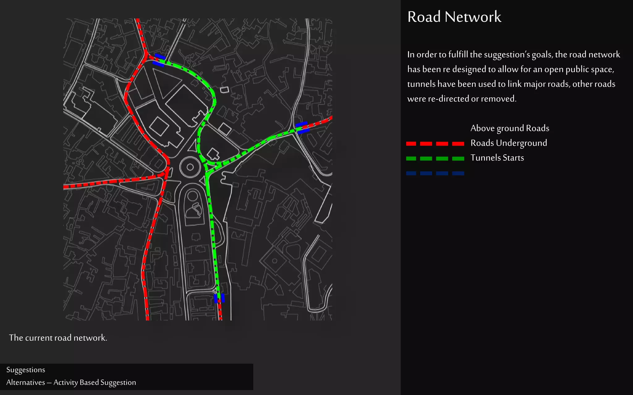 Suggestions
Alternatives– Activity BasedSuggestion
Road Network
Inordertofulfillthesuggestion’sgoals,theroadnetwork
hasbeenre designedtoallow foranopenpublic space,
tunnelshavebeenusedtolink majorroads,otherroads
werere-directedorremoved.
Above groundRoads
RoadsUnderground
TunnelsStarts
Thecurrentroadnetwork.
 