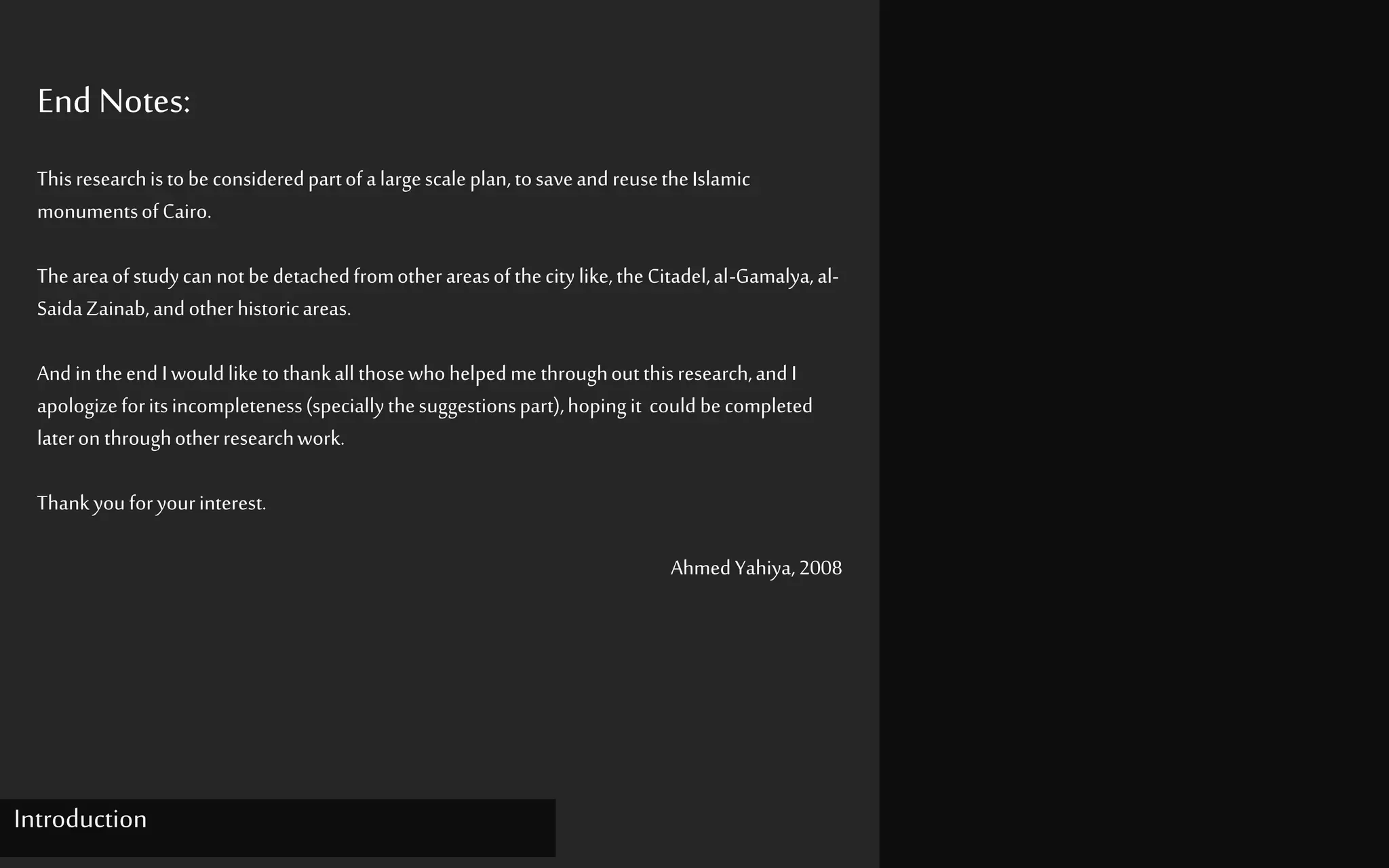 End Notes:
Thisresearchistobeconsideredpartofalargescaleplan,tosaveand reusetheIslamic
monumentsofCairo.
Theareaofstudycan notbedetachedfromotherareasofthecitylike,theCitadel,al-Gamalya,al-
SaidaZainab,andotherhistoricareas.
And intheend Iwouldlike tothankall thosewhohelpedme throughoutthisresearch,andI
apologizeforitsincompleteness(speciallythesuggestionspart),hopingit could becompleted
lateron throughotherresearchwork.
Thankyouforyourinterest.
AhmedYahiya,2008
Introduction
 