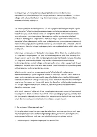 Kesimpulannya, 'urf merupakan sesuatu yang diketahui manusia dan mereka
mempraktikkan dalam kehidupan baik berupa perbuatan ataupun percakapan. 'Urf dikira
sebagai salah satu sumber hukum yang diterima di kalangan jumhur ulamak meskipun
berada di luar ruang lingkup nas.

'Urf terbahagi kepada dua bahagian iaitu 'urf dari segi perbuatan dan percakapan. Seperti
yang diketahui, 'urf perbuatan ialah apa sahaja yang berkaitan dengan perbuatan atau
tingkah laku yang sudah menjadi kebiasaan orang ramai dalam bermuamalat antara satu
sama lain. Antara contoh yang dapat diketengahkan melalui pembahagian ini adalah
perbuatan menanggalkan selipar apabila memasuki masjid bagi memelihara kesuciannya.
Manakala 'urf percakapan pula adalah yang berkaitan dengan penggunaan perkataan untuk
makna-makna yang sudah menjadi kebiasaan orang ramai seperti lafaz : al-Walad. Lafaz ini
sememangnya diketahui sebagai makna yang hanya merujuk kepada anak lelaki, bukan anak
perempuan.
Seterusnya, pembahagian 'urf dari sudut hukum dapat dilihat dalam dua pengkelasan iaitu
'urf yang benar dan yang salah. 'Urf yang benar ialah segala adat yang tidak bercanggahan
dengan nas dan syarak serta tidak mendatangkan kemudaratan kepada manusia. Manakala
'urf yang salah pula ialah segala adat yang berlaku dalam masyarakat dan didapati
bertentangan dengan syariat. Sebagai contoh pergaulan bebas antara sepupu lelaki dengan
perempuan tanpa batasan aurat telah menjadi adat kebiasaan masyarakat dan merupakan
adat yang sangan bertentangan dengan syarak.
Selain itu, untuk menerima penggunaan sesuatu 'urf itu bukanlah mudah namun
memerlukan beberapa syarat yang telah ditetapkan antaranya : sesuatu 'urf itu diamalkan
secara berterusan dalam semua masalah atau dalam kebanyakan masalah. Hal ini adalah
kerana bukan dikatakan 'urf bagi sesuatu yang hanya diamalkan masyarakat dalam tempoh
yang terhad. Seterusnya 'urf itu mestilah wujud dan diamalkan ketika berlaku tindakan sama
ada berupa 'urf perbuatan ataupun perkataan, tidak menyalahi syarak dan mestilah
diamalkan oleh orang ramai.
Akhir sekali, meskipun 'urf berada di luar ruang lingkup nas syarak, namun 'urf mempunyai
banyak peranan dalam penetapan hukum fiqh antaranya sebagai penyokong terhadap dalildali fiqh, penghurai kepada hukum-hukum fiqh, mengkhususkan dalil-dalil nas yang bersifat
umum dan membantu pemerintah dalam menetapkan sesuatu hukum.

E. Pertentangan Urf dengan dalil syara’
Urf yang berlaku di tengah-tengah msyarakat adakalanya bertentangan dengan nash (ayat
atau hadis) dan adakalanya berteentangan dengan dalil syara’ lainnya. Dalam persoalan
pertentangan ‘urf dengan nash, para ahli ushul fiqh merincinya sebagai berikut:
1. Pertentangan urf dengan nash yang bersifat khusus/rinci.

 