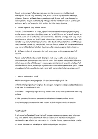 Apabila pertentangan ‘urf dengan nash yang bersifat khusus menyebabkan tidak
berfungsinya huklum yang dikandung nash, maka ‘urf tidak dapat diterima. Misalnya,
kebiasaan di zaman jahiliyyah dalam megadopsi anak, dimana anak yang di adopsi itu
statusnya sama dengan anak kandung, sehingga mereka mendapat warisan apabila ayah
angkatnya wafat. ‘urf seperti ini tidak berlaku dan tidak dapat diterima.
2. Pertentangan urf yang bersifat umum
Menurut Musthafa ahmad Al-Zarqa’, apabila ‘urf telah ada ketika datangnya nash yang
bersifat umum, maka harus dibedakan antara ‘urf al-lafzhi dengan ‘urf al-‘amali, apabila ‘urf
tersebut adalah ‘urf al-lafzhi, maka ‘urf tersebut biasa diterima. Sehingga nash yang umum
itu dikhususkan sebatas ‘urf al-lafzhi yang telah berlaku tersebut, dengan syarat tidaka ada
indikator yang menunjukkan nash umum itu tidak dapat di khususkan olehh ‘urf. Misalnya:
kata-kata shalat, puasa, haji, dan jual beli, diartikan dengan makna ‘urf, kecuali ada indikator
yang menunjukkan bahwa kata-kata itu dimaksudkan sesuai dengan arti etimologisnya.
3. ‘Urf yang terbentuk belakangan dari nash umum yang bertentangan dengan ‘urf
tersebut.
Apabila suatu ‘urf terbentuk setelah datangnya nash yang bersifat umum dan antara
keduanya terjadi pertentangan, maka seluruh ulama fiqih sepakat menyatakan ‘urf seperti
ini, baik yang bersifat lafzhi (ucapan ) maupun yang bersifat ‘amali (praktik), sekalipun ‘urf
tersebut bersifat umum, tidak dapat dijadikan dalil dalam menetapkan hokum syara’, karena
keberadaan ‘urf ini muncul ketika nash syara’ telah menentukan hukum secara umum[3]

F. Hikmah Mempelajari al-Urf
Adapun beberapa hikmah yang dapat kita petik dari mempelajari al-urf:
v Memberikan pengetahuan yang luas dan beragam mengenai berbagai adat dan kebiasaan
orang islam di daerah-daerah lain
v Untuk bisa saling menghargai terhadap sesama umat islam, walaupun memiliki adat yang
berbeda
v Tidak gampang fanatic dan menyalahkan terhadap realita yang sedang terjadi
v Dapat menjaga ukhuwah islam antar sesame muslim dengan damai dan tentram

PENDAHULUAN
Al-urf secara harfiah adalah berarti sebuah keadaan , ucapan, perbuatan, atau ketentuan
yang telah dikenal manusia dan telah menjadi tradisi untuk melaksanakannya atau
meninggalkannya. Dibeberapa masyarakat, Urf ini sering disebut juga sebagai adat istiadat.
jika dilihat dari baik dan buruknya Urf dapat dibagi menjadi dua, yaitu :

 