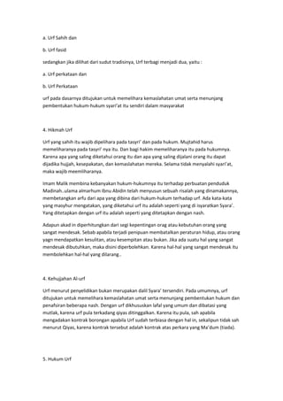 a. Urf Sahih dan
b. Urf fasid
sedangkan jika dilihat dari sudut tradisinya, Urf terbagi menjadi dua, yaitu :
a. Urf perkataan dan
b. Urf Perkataan
urf pada dasarnya ditujukan untuk memelihara kemaslahatan umat serta menunjang
pembentukan hukum-hukum syari’at itu sendiri dalam masyarakat

4. Hikmah Urf
Urf yang sahih itu wajib dipelihara pada tasyri’ dan pada hukum. Mujtahid harus
memeliharanya pada tasyri’ nya itu. Dan bagi hakim memeliharanya itu pada hukumnya.
Karena apa yang saling diketahui orang itu dan apa yang saling dijalani orang itu dapat
dijadika hujjah, kesepakatan, dan kemaslahatan mereka. Selama tidak menyalahi syari’at,
maka wajib meemliharanya.
Imam Malik membina kebanyakan hukum-hukumnya itu terhadap perbuatan penduduk
Madinah..ulama almarhum Ibnu Abidin telah menyusun sebuah risalah yang dinamakannya,
membetangkan arfu dari apa yang dibina dari hukum-hukum terhadap urf. Ada kata-kata
yang masyhur mengatakan, yang diketahui urf itu adalah seperti yang di isyaratkan Syara’.
Yang ditetapkan dengan urf itu adalah seperti yang ditetapkan dengan nash.
Adapun akad in diperhitungkan dari segi kepentingan orag atau kebutuhan orang yang
sangat mendesak. Sebab apabila terjadi penipuan membatalkan peraturan hidup, atau orang
yagn mendapatkan kesulitan, atau kesempitan atau bukan. Jika ada suatu hal yang sangat
mendesak dibutuhkan, maka disini diperbolehkan. Karena hal-hal yang sangat mendesak itu
membolehkan hal-hal yang dilarang..

4. Kehujjahan Al-urf
Urf menurut penyelidikan bukan merupakan dalil Syara’ tersendiri. Pada umumnya, urf
ditujukan untuk memelihara kemaslahatan umat serta menunjang pembentukan hukum dan
penafsiran beberapa nash. Dengan urf dikhususkan lafal yang umum dan dibatasi yang
mutlak, karena urf pula terkadang qiyas ditinggalkan. Karena itu pula, sah apabila
mengadakan kontrak borongan apabila Urf sudah terbiasa dengan hal in, sekalipun tidak sah
menurut Qiyas, karena kontrak tersebut adalah kontrak atas perkara yang Ma’dum (tiada).

5. Hukum Urf

 