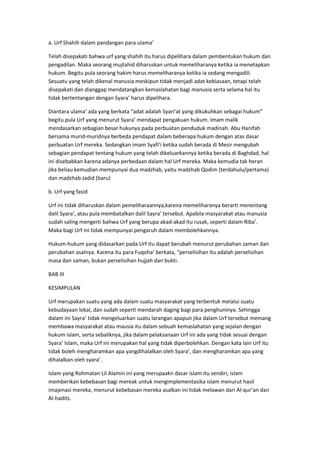 a. Urf Shahih dalam pandangan para ulama’
Telah disepakati bahwa urf yang shahih itu harus dipelihara dalam pembentukan hukum dan
pengadilan. Maka seorang mujtahid diharuskan untuk memeliharanya ketika ia menetapkan
hukum. Begitu pula seorang hakim harus memeliharanya ketika ia sedang mengadili.
Sesuatu yang telah dikenal manusia meskipun tidak menjadi adat kebiasaan, tetapi telah
disepakati dan dianggap mendatangkan kemaslahatan bagi manusia serta selama hal itu
tidak bertentangan dengan Syara’ harus dipelihara.
Diantara ulama’ ada yang berkata “adat adalah Syari’at yang dikukuhkan sebagai hukum”
begitu pula Urf yang menurut Syara’ mendapat pengakuan hukum. Imam malik
mendasarkan sebagian besar hukunya pada perbuatan penduduk madinah. Abu Hanifah
bersama murid-muridnya berbeda pendapat dalam beberapa hukum dengan atas dasar
perbuatan Urf mereka. Sedangkan imam Syafi’i ketika sudah berada di Mesir mengubah
sebagian pendapat tentang hukum yang telah dikeluarkannya ketika berada di Baghdad, hal
ini disebabkan karena adanya perbedaan dalam hal Urf mereka. Maka kemudia tak heran
jika beliau kemudian mempunyai dua madzhab, yaitu madzhab Qodim (terdahulu/pertama)
dan madzhab Jadid (baru)
b. Urf yang fasid
Urf ini tidak diharuskan dalam pemeliharaannya,karena memeliharanya berarti menentang
dalil Syara’, atau pula membatalkan dalil Sayra’ tersebut. Apabila masyarakat atau manusia
sudah saling mengerti bahwa Urf yang berupa akad-akad itu rusak, seperti dalam Riba’.
Maka bagi Urf ini tidak mempunyai pengaruh dalam membolehkannya.
Hukum-hukum yang didasarkan pada Urf itu dapat berubah menurut perubahan zaman dan
perubahan asalnya. Karena itu para Fuqoha’ berkata, “perselisihan itu adalah perselisihan
masa dan zaman, bukan perselisihan hujjah dan bukti.
BAB III
KESIMPULAN
Urf merupakan suatu yang ada dalam suatu masyarakat yang terbentuk melalui suatu
kebudayaan lokal, dan sudah seperti mendarah daging bagi para penghuninya. Sehingga
dalam ini Sayra’ tidak mengeluarkan suatu larangan apapun jika dalam Urf tersebut memang
membawa masyarakat atau mausia itu dalam sebuah kemaslahatan yang sejalan dengan
hukum islam, serta sebaliknya, jika dalam pelaksanaan Urf ini ada yang tidak sesuai dengan
Syara’ Islam, maka Urf ini merupakan hal yang tidak diperbolehkan. Dengan kata lain Urf itu
tidak boleh mengharamkan apa yangdihalalkan oleh Syara’, dan mengharamkan apa yang
dihalalkan oleh syara’.
Islam yang Rohmatan Lil Alamin ini yang merupaakn dasar islam itu sendiri, islam
memberikan kebebasan bagi mereak untuk mengimplementasika islam menurut hasil
imajenasi mereka, menurut kebebasan mereka asalkan ini tidak melawan dari Al-qur’an dan
Al-hadits.

 