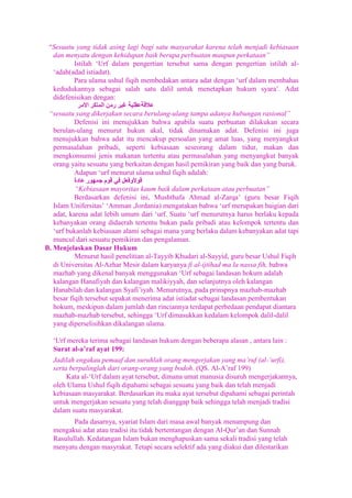 “Sesuatu yang tidak asing lagi bagi satu masyarakat karena telah menjadi kebiasaan
dan menyatu dengan kehidupan baik berupa perbuatan maupun perkataan”
Istilah „Urf dalam pengertian tersebut sama dengan pengertian istilah al„adah(adad istiadat).
Para ulama ushul fiqih membedakan antara adat dengan „urf dalam membahas
kedudukannya sebagai salah satu dalil untuk menetapkan hukum syara‟. Adat
didefenisikan dengan:
“sesuatu yang dikerjakan secara berulang-ulang tampa adanya hubungan rasional”
Defenisi ini menujukkan bahwa apabila suatu perbuatan dilakukan secara
berulan-ulang menurut hukun akal, tidak dinamakan adat. Defenisi ini juga
menujukkan bahwa adat itu mencakup persoalan yang amat luas, yang menyangkut
permasalahan pribadi, seperti kebiasaan seseorang dalam tidur, makan dan
mengkonsumsi jenis makanan tertentu atau permasalahan yang menyangkut banyak
orang yaitu sesuatu yang berkaitan dengan hasil pemikiran yang baik dan yang buruk.
Adapun „urf menurut ulama ushul fiqih adalah:
“Kebiasaan mayoritas kaum baik dalam perkataan atau perbuatan”
Berdasarkan defenisi ini, Mushthafa Ahmad al-Zarqa‟ (guru besar Fiqih
Islam Unifersitas‟ „Amman ,Jordania) mengatakan bahwa „urf merupakan baigian dari
adat, karena adat lebih umum dari „urf. Suatu „urf menurutnya harus berlaku kepada
kebanyakan orang didaerah tertentu bukan pada pribadi atau kelompok tertentu dan
„urf bukanlah kebiasaan alami sebagai mana yang berlaku dalam kebanyakan adat tapi
muncul dari sesuatu pemikiran dan pengalaman.
B. Menjelaskan Dasar Hukum
Menurut hasil penelitian al-Tayyib Khudari al-Sayyid, guru besar Ushul Fiqih
di Universitas Al-Azhar Mesir dalam karyanya fi al-ijtihad ma la nassa fih, bahwa
mazhab yang dikenal banyak menggunakan „Urf sebagai landasan hokum adalah
kalangan Hanafiyah dan kalangan malikiyyah, dan selanjutnya oleh kalangan
Hanabilah dan kalangan Syafi‟iyah. Menurutnya, pada prinspnya mazhab-mazhab
besar fiqih tersebut sepakat menerima adat istiadat sebagai landasan pembentukan
hokum, meskipun dalam jumlah dan rinciannya terdapat perbedaan pendapat diantara
mazhab-mazhab tersebut, sehingga „Urf dimasukkan kedalam kelompok dalil-dalil
yang diperselisihkan dikalangan ulama.
„Urf mereka terima sebagai landasan hukum dengan beberapa alasan , antara lain :
Surat al-a’raf ayat 199:
Jadilah engakau pemaaf dan suruhlah orang mengerjakan yang ma‟ruf (al-„urfi),
serta berpalinglah dari orang-orang yang bodoh. (QS. Al-A‟raf 199)
Kata al-„Urf dalam ayat tersebut, dimana umat manusia disuruh mengerjakannya,
oleh Ulama Ushul fiqih dipahami sebagai sesuatu yang baik dan telah menjadi
kebiasaan masyarakat. Berdasarkan itu maka ayat tersebut dipahami sebagai perintah
untuk mengerjakan sesuatu yang telah dianggap baik sehingga telah menjadi tradisi
dalam suatu masyarakat.
Pada dasarnya, syariat Islam dari masa awal banyak menampung dan
mengakui adat atau tradisi itu tidak bertentangan dengan Al-Qur‟an dan Sunnah
Rasulullah. Kedatangan Islam bukan menghapuskan sama sekali tradisi yang telah
menyatu dengan masyrakat. Tetapi secara selektif ada yang diakui dan dilestarikan

 
