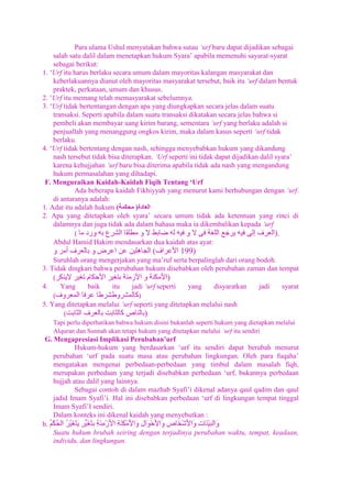 Para ulama Ushul menyatakan bahwa sutau „urf baru dapat dijadikan sebagai
salah satu dalil dalam menetapkan hukum Syara‟ apabila memenuhi sayarat-syarat
sebagai berikut:
1. „Urf itu harus berlaku secara umum dalam mayoritas kalangan masyarakat dan
keberlakuannya dianut oleh mayoritas masyarakat tersebut, baik itu „urf dalam bentuk
praktek, perkataan, umum dan khusus.
2. „Urf itu memang telah memasyarakat sebelumnya.
3. „Urf tidak bertentangan dengan apa yang diungkapkan secara jelas dalam suatu
transaksi. Seperti apabila dalam suatu transaksi dikatakan secara jelas bahwa si
pembeli akan membayar uang kirim barang, sementara „urf yang berlaku adalah si
penjuallah yang menanggung ongkos kirim, maka dalam kasus seperti „urf tidak
berlaku.
4. „Urf tidak bertentang dengan nash, sehingga menyebabkan hukum yang dikandung
nash tersebut tidak bisa diterapkan. „Urf seperti ini tidak dapat dijadikan dalil syara‟
karena kehujjahan „urf baru bisa diterima apabila tidak ada nash yang mengandung
hukum permasalahan yang dihadapi.
F. Menguraikan Kaidah-Kaidah Fiqih Tentang ‘Urf
Ada beberapa kaidah Fikhiyyah yang menurut kami berhubungan dengan „urf.
di antaranya adalah:
1. Adat itu adalah hukum (
)
2. Apa yang ditetapkan oleh syara‟ secara umum tidak ada ketentuan yang rinci di
dalamnya dan juga tidak ada dalam bahasa maka ia dikembalikan kepada „urf
(
).
Abdul Hamid Hakim mendasarkan dua kaidah atas ayat:

(

199)

Suruhlah orang mengerjakan yang ma‟ruf serta berpalinglah dari orang bodoh.
3. Tidak dingkari bahwa perubahan hukum disebabkan oleh perubahan zaman dan tempat
(
)
4.
Yang
baik
itu
jadi „urf seperti
yang
disyaratkan
jadi
syarat
(
)
5. Yang ditetapkan melalui „urf seperti yang ditetapkan melalui nash
(
)
Tapi perlu diperhatikan bahwa hukum disini bukanlah seperti hukum yang dietapkan melalui
Alquran dan Sunnah akan tetapi hukum yang ditetapkan melalui „urf itu sendiri

G. Mengapresiasi Implikasi Perubahan’urf
Hukum-hukum yang berdasarkan „urf itu sendiri dapat berubah menurut
perubahan „urf pada suatu masa atau perubahan lingkungan. Oleh para fuqaha‟
mengatakan mengenai perbedaan-perbedaan yang timbul dalam masalah fiqh,
merupakan perbedaan yang terjadi disebabkan perbedaan „urf, bukannya perbedaan
hujjah atau dalil yang lainnya.
Sebagai contoh di dalam mazhab Syafi‟i dikenal adanya qaul qadim dan qaul
jadid Imam Syafi‟i. Hal ini disebabkan perbedaan „urf di lingkungan tempat tinggal
Imam Syafi‟I sendiri.
Dalam konteks ini dikenal kaidah yang menyebutkan :
b.
Suatu hukum brubah seiring dengan terjadinya perubahan waktu, tempat, keadaan,
individu, dan lingkungan.

 