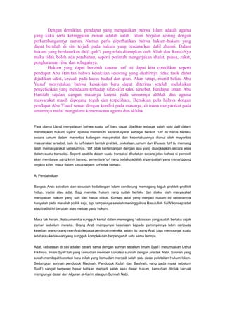 Dengan demikian, pendapat yang mengatakan bahwa Islam adalah agama
yang kaku serta ketinggalan zaman adalah salah. Islam berjalan seiring dengan
perkembangannya zaman. Namun perlu diperhatikan bahwa hukum-hukum yang
dapat berubah di sini terjadi pada hukum yang berdasarkan dalil zhanni. Dalam
hukum yang berdasarkan dalil qath‟i yang telah ditetapkan oleh Allah dan Rasul-Nya
maka tidak boleh ada perubahan, seperti perintah mengerjakan shalat, puasa, zakat,
pengharaman riba, dan sebagainya.
Hukum yang dapat berubah karena „urf ini dapat kita contohkan seperti
pendapat Abu Hanifah bahwa kesaksian sesorang yang dhahirnya tidak fasik dapat
dijadikan saksi, kecuali pada kasus hudud dan qisas. Akan tetapi, murid beliau Abu
Yusuf menyatakan bahwa kesaksian baru dapat diterima setelah melakukan
penyelidikan yang mendalam terhadap sifat-sifat saksi tersebut. Pendapat Imam Abu
Hanifah sejalan dengan masanya karena pada umumnya akhlak dan agama
masyarakat masih dipegang teguh dan terpelihara. Demikian pula halnya dengan
pendapat Abu Yusuf sesuai dengan kondisi pada masanya, di mana masyarakat pada
umumnya mulai mengalami kemerosotan agama dan akhlak.

Para ulama Ushul menyatakan bahwa suatu „urf baru dapat dijadikan sebagai salah satu dalil dalam
menetapkan hukum Syara‟ apabila memenuhi sayarat-syarat sebagai berikut: „Urf itu harus berlaku
secara umum dalam mayoritas kalangan masyarakat dan keberlakuannya dianut oleh mayoritas
masyarakat tersebut, baik itu „urf dalam bentuk praktek, perkataan, umum dan khusus. „Urf itu memang
telah memasyarakat sebelumnya. „Urf tidak bertentangan dengan apa yang diungkapkan secara jelas
dalam suatu transaksi. Seperti apabila dalam suatu transaksi dikatakan secara jelas bahwa si pembeli
akan membayar uang kirim barang, sementara „urf yang berlaku adalah si penjuallah yang menanggung
ongkos kirim, maka dalam kasus seperti „urf tidak berlaku.
A. Pendahuluan
Bangsa Arab sebelum dan sesudah kedatangan Islam cenderung memegang teguh praktek-praktek
hidup, tradisi atau adat. Bagi mereka, hukum yang sudah berlaku dan diakui oleh masyarakat
merupakan hukum yang sah dan harus diikuti. Konsep adat yang menjadi hukum ini sebenarnya
hanyalah pada masalah politik saja, tapi tampaknya setelah meninggalnya Rasulullah SAW konsep adat
atau tradisi ini berubah atau meluas pada hukum.
Maka tak heran, jikalau mereka sungguh kental dalam memegang kebiasaan yang sudah berlaku sejak
zaman sebelum mereka. Orang Arab mempunyai kesetiaan kepada pemimpinnya lebih daripada
kesetian orang-orang non-Arab kepada pemimpin mereka, selain itu orang Arab juga mempunyai suatu
adat atau kebiasaan yang sungguh komplek dan berpengaruh satu sama lainnya.
Adat, kebiasaan di sini adalah berarti sama dengan sunnah sebelum Imam Syafi‟i merumuskan Ushul
Fikihnya. Imam Syafi‟ilah yang kemudian memberi konotasi sunnah dengan praktek Nabi. Sunnah yang
sudah mendapat konotasi baru inilah yang kemudian menjadi salah satu dasar peletakan Hukum Islam.
Sedangkan sunnah penduduk Madinah, Penduduk Kufah dan Bashrah, yang pada masa sebelum
Syafi‟i sangat berperan besar bahkan menjadi salah satu dasar hukum, kemudian ditolak kecuali
mempunyai dasar dari Alquran al-Karim ataupun Sunnah Nabi.

 