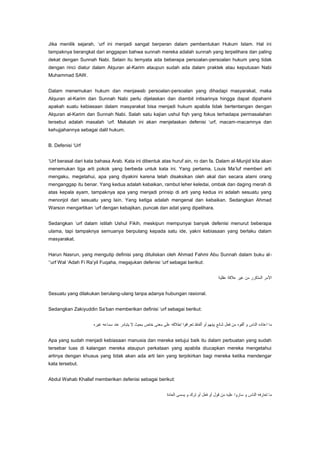 Jika menilik sejarah, „urf ini menjadi sangat berperan dalam pembentukan Hukum Islam. Hal ini
tampaknya berangkat dari anggapan bahwa sunnah mereka adalah sunnah yang terpelihara dan paling
dekat dengan Sunnah Nabi. Selain itu ternyata ada beberapa persoalan-persoalan hukum yang tidak
dengan rinci diatur dalam Alquran al-Karim ataupun sudah ada dalam praktek atau keputusan Nabi
Muhammad SAW.
Dalam menemukan hukum dan menjawab persoalan-persoalan yang dihadapi masyarakat, maka
Alquran al-Karim dan Sunnah Nabi perlu dijelaskan dan diambil intisarinya hingga dapat dipahami
apakah suatu kebiasaan dalam masyarakat bisa menjadi hukum apabila tidak bertentangan dengan
Alquran al-Karim dan Sunnah Nabi. Salah satu kajian ushul fiqh yang fokus terhadapa permasalahan
tersebut adalah masalah „urf. Makalah ini akan menjelaskan defenisi „urf, macam-macamnya dan
kehujjahannya sebagai dalil hukum.
B. Defenisi „Urf
„Urf berasal dari kata bahasa Arab. Kata ini dibentuk atas huruf ain, ro dan fa. Dalam al-Munjid kita akan
menemukan tiga arti pokok yang berbeda untuk kata ini. Yang pertama, Louis Ma‟luf memberi arti
mengaku, megetahui, apa yang diyakini karena telah disaksikan oleh akal dan secara alami orang
menganggap itu benar. Yang kedua adalah kebaikan, rambut leher keledai, ombak dan daging merah di
atas kepala ayam, tampaknya apa yang menjadi prinsip di arti yang kedua ini adalah sesuatu yang
menonjol dari sesuatu yang lain. Yang ketiga adalah mengenal dan kebaikan. Sedangkan Ahmad
Warson mengartikan „urf dengan kebajikan, puncak dan adat yang dipelihara.
Sedangkan „urf dalam istilah Ushul Fikih, meskipun mempunyai banyak defenisi menurut beberapa
ulama, tapi tampaknya semuanya berpulang kepada satu ide, yakni kebiasaan yang berlaku dalam
masyarakat.
Harun Nasrun, yang mengutip definisi yang dituliskan oleh Ahmad Fahmi Abu Sunnah dalam buku al„„urf Wal „Adah Fi Ra‟yil Fuqaha, megajukan defenisi „urf sebagai berikut:

Sesuatu yang dilakukan berulang-ulang tanpa adanya hubungan rasional.
Sedangkan Zakiyuddin Sa‟ban memberikan definisi „urf sebagai berikut:

Apa yang sudah menjadi kebiasaan manusia dan mereka setujui baik itu dalam perbuatan yang sudah
tersebar luas di kalangan mereka ataupun perkataan yang apabila diucapkan mereka mengetahui
artinya dengan khusus yang tidak akan ada arti lain yang terpikirkan bagi mereka ketika mendengar
kata tersebut.
Abdul Wahab Khallaf memberikan defenisi sebagai berikut:

 