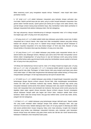 Maka seseorang suami yang mengatakan kepada istrinya: “thalaqtuki”, maka terjadi talak dalam
pernikahan mereka.
b. „Urf „amali (

) adalah kebiasaan masyarakat yang berkaitan dengan perbuatan atau

mua‟malah. Seperti jual-beli tanpa ijab dan qabul, yang itu sudah menjadi kebiasaan masyarakat. Atau
garansi dalam membeli sesuatu, spserti garansi jam bahwa jam itu bagus untuk waktu tertentu. Atau
jual beli dengan antaran barang tanpa tambahan biaya. Atau memberikan mahar dalam pernikahan di
kalangan masyarakat Arab sebelum datangnya Islam. Dan lain sebagainya.
Dari segi cakupannya, ataupun keberlakuannya di kalangan masyarakat maka „urf ini dibagi menjadi
dua bagian juga, yakni „urf yang umum dan yang khusus
c. „Urf yang umum (

) adalah adalah tradisi atau kebiasaan yang berlaku secara luas di dalam

masyarakat dan di seluruh daerah. Akan tetapi kami tidak mendapatkan batasan yang jelas tentang
batasan dan cakupan „urf yang umum ini. Apakah hanya dengan berlakunya sebuah kebiasaan di
kalangan mayoritas masyarakat „urf itu bisa disebut dengan „urf „âmm atau tidak. Ataukah „urf yang
hanyak berlaku di Sumatera Utara saja bisa dikatakan „urf yang umum atau tidak.
d. „Urf yang khusus (

) adalah kebiasaan yang berlaku pada masyarakat tertentu dan di

daerah tertentu atau dikalangan tertentu. Meskipun para ulama Ushul Fikih tidak mensyaratkan zaman
tertentu dalam mengkategorikan „urf yang khusus ini, tapi dari beberapa contoh yang sering mereka
ajukan terlihat bahwa waktu juga termasuk kondisi yang bisa membedakan sesuatu apakah ia termasuk
dari „urf yang umum atau yang khusus.
„Urf ditinjau dari keabsahannya menurut syari‟at, maka „urf ini dibagi menjadi dua bagian yaitu „urf yang
baik (

) dan „urf yang jelek (

), konsepnya adalah apakah ia sesuai dan sejalan

dengan syari‟ah atau tidak. Pembagian „urf dalam bentuk inilah yang menjadi pusat kajian para ulama
Ushul dalam kajian „urf. Maka tidak mengherankan bila beberapa kajian sekilas tentang „urf hanya akan
mengemukakan pembagian „urf dari segi kesesuaiannya dari syari‟ah ataukah tidak.
e. „Urf shahih (

) adalah kebiasaan yang berlaku di tengah-tengah masyarakat yang tidak

bertentangan dengan Alquran al-Karim ataupun Sunnah Nabi, tidak menghilangkan kemashlahatan
mereka dan tidak pula membawa mudharat bagi mereka. Misalnya bercadar bagi wanita yang
merupakan kebiasaan wanita-wanita Arab sebelum datangnya Islam atau seperti menetapkan konsep
haram oleh masyarakat Arab untuk beribadah dan berdamai. Ada banyak contoh-contoh yang bisa kita
dapatkan dalam kajian sejarah dimana kemudian Alquran al-Karim ataupun Sunnah menetapkan
sebuah kebiasaan menjadi salah satu bagian dari hukum Islam, meskipun setelah diberi aturan
tambahan. Selain cadar dan konsep haram, kita juga bisa melihat mahar, sunnah atau tradisi, denda,
polygami dan lain sebagainya.
f. Urf fâsid (

) adalah kebiasaan yang bertentangan dengan dalil-dalil syara‟. Seperti praktek

riba‟ yang sudah mewabah dalam kalangan bangsa Arab sebelum datangnya Islam, atau juga
meminum minuman keras. Setelah datangnya Islam maka „urf-‟urf yang seperti ini ditentang dan dikikis
baik secara perlahan-lahan maupun langsung. Kalau untuk masa sekarang, mungkin kita mengenal
kebiasaan yang berlaku luas dikalangan masyarakat Indonesia, yaitu marpangir, yakni berpergian
kesuatu tempat tanpa ada batasan yang jelas antara wanita dan laki-laki dan mandi bersama-sama,
kebiasaan ini dilakukan untuk menyambut bulan puasa.

 