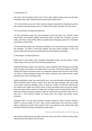 D. Syarat-Syarat „Urf
Para ulama Ushul menyatakan bahwa suatu „urf baru dapat dijadikan sebagai salah satu dalil dalam
menetapkan hukum Syara‟ apabila memenuhi sayarat-syarat sebagai berikut:
„Urf itu harus berlaku secara umum dalam mayoritas kalangan masyarakat dan keberlakuannya dianut
oleh mayoritas masyarakat tersebut, baik itu „urf dalam bentuk praktek, perkataan, umum dan khusus.
„Urf itu memang telah memasyarakat sebelumnya.
„Urf tidak bertentangan dengan apa yang diungkapkan secara jelas dalam suatu transaksi. Seperti
apabila dalam suatu transaksi dikatakan secara jelas bahwa si pembeli akan membayar uang kirim
barang, sementara „urf yang berlaku adalah si penjuallah yang menanggung ongkos kirim, maka dalam
kasus seperti „urf tidak berlaku.
„Urf tidak bertentang dengan nash, sehingga menyebabkan hukum yang dikandung nash tersebut tidak
bisa diterapkan. „Urf seperti ini tidak dapat dijadikan dalil syara‟ karena kehujjahan „urf baru bisa
diterima apabila tidak ada nash yang mengandung hukum permasalahan yang dihadapi.
G. Pertentangan „Urf Dengan Dalil Syara‟
Apabila ada urf yang berlaku dalam masyarakat bertentangan dengan nash baik Alquran al-Karim
maupun Hadits, maka para ulama Ushul merincinya sebagai berikut:
Apabila bertetantangan dengan nash yang khusus yang menyebabkan tidak berfungsinya hukum yang
dikandung dalam nash tersebut, maka dalam kasus ini tentu saja „urf tidak dapat dipakai dan dijadikan
sebagai dalil. Seperti menceraikan wanita dan mengawininya kembali tanpa sesuka hati oleh laki-laki.
„Urf seperti ini berlaku dikalangan bangsa Arab sebelum datangnya Islam. Maka kemudian setelah
datangnya Islam, syari‟at menetapkan iddah.
Apabila bertentangan dengan nash yang bersifat umum, maka ada perbedaan pendapat didalamnya.
Menurut Mushtafa Ahmad az-Zarqa‟, apabila „urf itu telah ada ketika datangnya nash yang bersifat
umum tersebut, maka perlu dibedakan antara „urf „amali dan „urf lafzhi. „Urf lafzhi bisa diterima. Maka
nash dengan suatu redaksi harus difahami sesuai „urf lafzhi yang berlaku saat itu kecuali ada indikator
yang menunjukkan bahwa maksud dari redaksi nash itu tidaklah seperti arti yang difahami dalam „urf,
seperti kata walad yang biasanya difahami dengan arti anak laki-laki, tapi kemudian dalam surah anNisa ayat 11, disitu diberikan indikator lain bahwa walad disini adalah anak laki-laki maupun
perempuan.
Sedangkan dalam „urf amali terjadi perbedaan pendapat didalamnya. Menurut mazhab Hanafiyah,
apabila „urf yang ada adalah „urf umum, maka itu bisa mengkhususkan nash yang umum tersebut.
Karena pengkhususan tersebut tidak membuat hukum yang dikandung nash tersebut tidak dapat
diamalkan. Misalnya Rasul yang membolehkan jual-beli salaam :

Nabi melarang menjual sesuatu yang tidak dimiliki oleh manusia dan beliau memberi keringanan dalam
jual-beli pesanan (HR al-Bukhori dan Abu Daud)

 