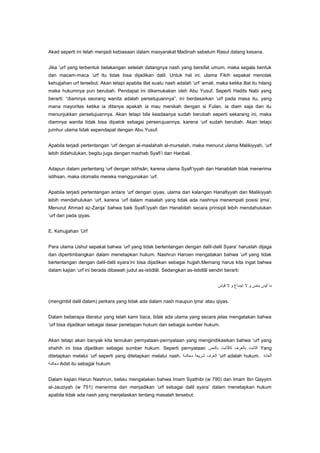 Akad seperti ini telah menjadi kebiasaan dalam masyarakat Madinah sebelum Rasul datang kesana.
Jika „urf yang terbentuk belakangan setelah datangnya nash yang bersifat umum, maka segala bentuk
dan macam-maca „urf itu tidak bisa dijadikan dalil. Untuk hal ini, ulama Fikih sepakat menolak
kehujjahan urf tersebut. Akan tetapi apabila illat suatu nash adalah „urf „amali, maka ketika illat itu hilang
maka hukumnya pun berubah. Pendapat ini dikemukakan oleh Abu Yusuf. Seperti Hadits Nabi yang
berarti: “diamnya seorang wanita adalah persetujuannya”, ini berdasarkan „urf pada masa itu, yang
mana mayoritas ketika ia ditanya apakah ia mau menikah dengan si Fulan, ia diam saja dan itu
menunjukkan persetujuannya. Akan tetapi bila keadaanya sudah berubah seperti sekarang ini, maka
diamnya wanita tidak bisa dipatok sebagai perserujuannya, karena „urf sudah berubah. Akan tetapi
jumhur ulama tidak sependapat dengan Abu Yusuf.
Apabila terjadi pertentangan „urf dengan al-maslahah al-mursalah, maka menurut ulama Malikiyyah, „urf
lebih didahulukan, begitu juga dengan mazhab Syafi‟i dan Hanbali.
Adapun dalam pertentang „urf dengan istihsân, karena ulama Syafi‟iyyah dan Hanabilah tidak menerima
istihsan, maka otomatis mereka menggunakan „urf.
Apabila terjadi pertentangan antara „urf dengan qiyas, ulama dari kalangan Hanafiyyah dan Malikiyyah
lebih mendahulukan „urf, karena „urf dalam masalah yang tidak ada nashnya menempati posisi ijma‟.
Menurut Ahmad az-Zarqa‟ bahwa baik Syafi‟iyyah dan Hanabilah secara prinsipil lebih mendahulukan
„urf dari pada qiyas.
E. Kehujjahan „Urf
Para ulama Ushul sepakat bahwa „urf yang tidak bertentangan dengan dalil-dalil Syara‟ haruslah dijaga
dan dipertimbangkan dalam menetapkan hukum. Nashrun Haroen mengatakan bahwa „urf yang tidak
bertentangan dengan dalil-dalil syara‟ini bisa dijadikan sebagai hujjah.Memang harus kita ingat bahwa
dalam kajian „urf ini berada dibawah judul as-istidlâl. Sedangkan as-istidlâl sendiri berarti:

(mengmbil dalil dalam) perkara yang tidak ada dalam nash maupun ijma‟ atau qiyas.
Dalam beberapa literatur yang telah kami baca, tidak ada ulama yang secara jelas mengatakan bahwa
„urf bisa dijadikan sebagai dasar penetapan hukum dan sebagai sumber hukum.
Akan tetapi akan banyak kita temukan pernyataan-pernyataan yang mengindikasikan bahwa „urf yang
shahih ini bisa dijadikan sebagai sumber hukum. Seperti pernyataan
ditetapkan melalui „urf seperti yang ditetapkan melalui nash.

Yang
„urf adalah hukum.

Adat itu sebagai hukum
Dalam kajian Harun Nashrun, beliau mengatakan bahwa Imam Syathibi (w 790) dan Imam Ibn Qayyim
al-Jauziyah (w 751) menerima dan menjadikan „urf sebagai dalil syara‟ dalam menetapkan hukum
apabila tidak ada nash yang menjelaskan tentang masalah tersebut.

 