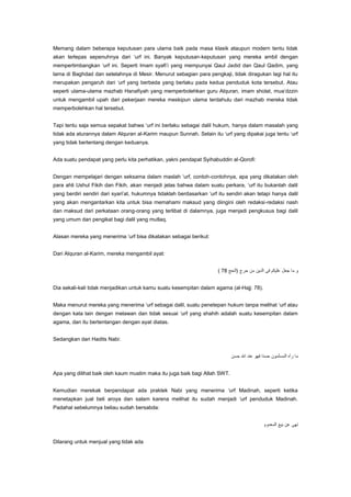 Memang dalam beberapa keputusan para ulama baik pada masa klasik ataupun modern tentu tidak
akan terlepas sepenuhnya dari „urf ini. Banyak keputusan-keputusan yang mereka ambil dengan
mempertimbangkan „urf ini. Seperti Imam syafi‟i yang mempunyai Qaul Jadid dan Qaul Qadim, yang
lama di Baghdad dan setelahnya di Mesir. Menurut sebagian para pengkaji, tidak diragukan lagi hal itu
merupakan pengaruh dari „urf yang berbeda yang berlaku pada kedua penduduk kota tersebut. Atau
seperti ulama-ulama mazhab Hanafiyah yang memperbolehkan guru Alquran, imam sholat, mua‟dzzin
untuk mengambil upah dari pekerjaan mereka meskipun ulama terdahulu dari mazhab mereka tidak
memperbolehkan hal tersebut.
Tapi tentu saja semua sepakat bahwa „urf ini berlaku sebagai dalil hukum, hanya dalam masalah yang
tidak ada aturannya dalam Alquran al-Karim maupun Sunnah. Selain itu „urf yang dipakai juga tentu „urf
yang tidak bertentang dengan keduanya.
Ada suatu pendapat yang perlu kita perhatikan, yakni pendapat Syihabuddin al-Qorofi:
Dengan mempelajari dengan seksama dalam maslah „urf, contoh-contohnya, apa yang dikatakan oleh
para ahli Ushul Fikih dan Fikih, akan menjadi jelas bahwa dalam suatu perkara, „urf itu bukanlah dalil
yang berdiri sendiri dari syari‟at, hukumnya tidaklah berdasarkan „urf itu sendiri akan tetapi hanya dalil
yang akan mengantarkan kita untuk bisa memahami maksud yang diingini oleh redaksi-redaksi nash
dan maksud dari perkataan orang-orang yang terlibat di dalamnya, juga menjadi pengkusus bagi dalil
yang umum dan pengikat bagi dalil yang mutlaq.
Alasan mereka yang menerima „urf bisa dikatakan sebagai berikut:
Dari Alquran al-Karim, mereka mengambil ayat:

Dia sekali-kali tidak menjadikan untuk kamu suatu kesempitan dalam agama (al-Hajj: 78).
Maka menurut mereka yang menerima „urf sebagai dalil, suatu penetepan hukum tanpa melihat „urf atau
dengan kata lain dengan melawan dan tidak sesuai „urf yang shahih adalah suatu kesempitan dalam
agama, dan itu bertentangan dengan ayat diatas.
Sedangkan dari Hadits Nabi:

Apa yang dilihat baik oleh kaum muslim maka itu juga baik bagi Allah SWT.
Kemudian merekak berpendapat ada praktek Nabi yang menerima „urf Madinah, seperti ketika
menetapkan jual beli aroya dan salam karena melihat itu sudah menjadi „urf penduduk Madinah.
Padahal sebelumnya beliau sudah bersabda:

Dilarang untuk menjual yang tidak ada

 