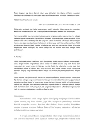 Tidak diragukan lagi bahwa banyak hukum yang ditetapkan oleh Alquran al-Karim merupakan
penetapan dan penjagaan „urf orang-orang Arab, seperti banyak contoh yang telah kita sebutkan diatas.
Abdul Wahab Khallaf pernah berkata:

Statis dalam ayat-ayat atau hadits bagaimanapun adalah kesesatan dalam agama dan merupakan
kebodohan dan ketidaktahuan atas tujuan-tujuan kaum muslim yang sekarang dan yang lampau.
Kami memang tidak bisa menemukan beberapa ulama yang secara jelas-jelas menolak „urf sebagai
dalil syar‟i kecuali hanya sedikit. Seperti Badrul Mutawalli, yang berpendapat bahwa penetapan „urf itu
dalilnya bukan „urf itu sendiri tapi ada dalil yang lain. Artinya dia menolak „urf sebagai dalil penetapan
hukum. Atau juga seperti perkataan Syihabuddin al-Qorofi yang telah kita nukilkan dari buku Abdul
Wahab Khalla Merekapun yang menolak „urf sebagai dalil, tetap saja tidak menolak bahwa „urf itu juga
berpengaruh dalam penetapan, tapi bukan sebagai dalil dan sumber akan tetapi sebagai bahan
pertimbangan.

H. Penutup
Dalam memberikan definisi Para ulama Ushul tidak berbeda secara mencolok. Mereka hampir sepakat,
walau dengan redaksi yang berbeda, bahwa konsep „urf adalah sesuatu yang telah dikenal oleh
masyarakat dan sudah berlaku di kalangan mereka. Selain itu kebanyakan mereka juga tidak
membedakan antara „urf dengan adat, yang dahulunya lebih dikenal dengan sunnah. Hanya ada
beberapa pengkaji yang berpendapat bahwa hanya „urf „amalilah yang sama pengertiannya dengan
adat.
Dalam masalah kehujjahan sebagai dalil hukum, terdapat perbedaan pendapat diantara ulama ushul
fiqh diantara golongan yang menerima dan menolaknya. Sementara dalam kekuatannya, juga terdapat
perbedaan pendapat jikalau „urf bertentangan dengan dalil syara‟ lainnya. Apabila „urf itu bertentangan
dengan dalil nash yang rinci, tampaknya para ulama sepakat bahwa „urf tidak bisa dijadikan sebagai
dalil. Akan tetapi dalam nash yang umum, ada yang berpendapat bahwa „urf ini bisa mengkhususkan
nash itu, meskipun ada juga yang menolak pendapat tersebut.

PENDAHULUAN

Konsep bahwa Islam sebagai agama wahyu yang mempunyai doktrin-doktrin
ajaran tertentu yang harus diimani, juga tidak melepaskan perhatiannya terhadap
kondisi masyarakat tertentu. Kearifan lokal (hukum) Islam tersebut ditunjukkan
dengan beberapa ketentuan hukum dalam al-Qur‟an yang merupakan pelestarian
terhadap tradisi masyarakat pra-Islam.
S. Waqar Ahmed Husaini mengemukakan, Islam sangat memperhatikan tradisi
dan konvensi masyarakat untuk dijadikan sumber bagi jurisprudensi hukum Islam

 