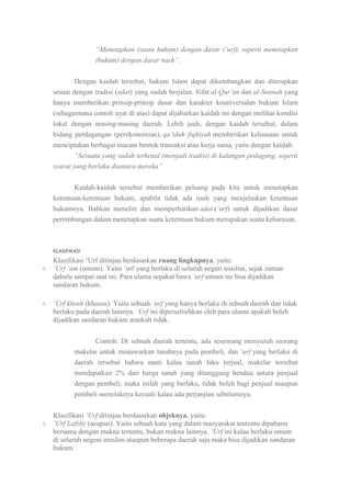 “Menetapkan (suatu hukum) dengan dasar („urf), seperti menetapkan
(hukum) dengan dasar nash”.
Dengan kaidah tersebut, hukum Islam dapat dikembangkan dan diterapkan
sesuai dengan tradisi (adat) yang sudah berjalan. Sifat al-Qur‟an dan al-Sunnah yang
hanya memberikan prinsip-prinsip dasar dan karakter keuniversalan hukum Islam
(sebagaimana contoh ayat di atas) dapat dijabarkan kaidah ini dengan melihat kondisi
lokal dengan masing-masing daerah. Lebih jauh, dengan kaidah tersebut, dalam
bidang perdagangan (perekonomian), qa‟idah fiqhiyah memberikan keluasaan untuk
menciptakan berbagai macam bentuk transaksi atau kerja sama, yaitu dengan kaidah:
“Sesuatu yang sudah terkenal (menjadi tradisi) di kalangan pedagang, seperti
syarat yang berlaku diantara mereka”
Kaidah-kaidah tersebut memberikan peluang pada kita untuk menetapkan
ketentuan-ketentuan hukum, apabila tidak ada nash yang menjelaskan ketentuan
hukumnya. Bahkan meneliti dan memperhatikan adat („urf) untuk dijadikan dasar
pertimbangan dalam menetapkan suatu ketentuan hukum merupakan suatu keharusan.

KLASIFIKASI
1.

1.

Klasifikasi „Urf ditinjau berdasarkan ruang lingkupnya, yaitu:
„Urf „am (umum). Yaitu „urf yang berlaku di seluruh negeri muslim, sejak zaman
dahulu sampai saat ini. Para ulama sepakat bawa „urf umum ini bisa dijadikan
sandaran hukum.
„Urf khosh (khusus). Yaitu sebuah „urf yang hanya berlaku di sebuah daerah dan tidak
berlaku pada daerah lainnya. „Urf ini diperselisihkan oleh para ulama apakah boleh
dijadikan sandaran hukum ataukah tidak.
Contoh: Di sebuah daerah tertentu, ada seseorang menyuruh seorang
makelar untuk menawarkan tanahnya pada pembeli, dan „urf yang berlaku di
daerah tersebut bahwa nanti kalau tanah laku terjual, makelar tersebut
mendapatkan 2% dari harga tanah yang ditanggung bendua antara penjual
dengan pembeli; maka inilah yang berlaku, tidak boleh bagi penjual maupun
pembeli menolaknya kecuali kalau ada perjanjian sebelumnya.

1.

Klasifikasi „Urf ditinjau berdasarkan objeknya, yaitu:
„Urf Lafzhy (ucapan). Yaitu sebuah kata yang dalam masyarakat tententu dipahami
bersama dengan makna tertentu, bukan makna lainnya. „Urf ini kalau berlaku umum
di seluruh negeni muslim ataupun beberapa daerah saja maka bisa dijadikan sandaran
hukum.

 