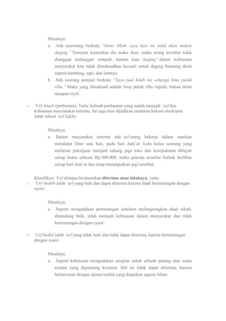 Misalnya:
a. Ada seseorang berkata: “Demi Alloh, saya hari ini tidak akan makan
daging.” Ternyata kemudian dia maka ikan, maka orang tersebut tidak
dianggap melanggar sumpah, karena kata ”daging” dalam kebiasaan
masyarakat kita tidak dimaksudkan kecuali untuk daging binatang darat
seperti kambing, sapi, dan lainnya.
b. Ada seorang penjual berkata: “Saya jual kitab ini seharga lima puluh
ribu.” Maka yang dimaksud adalah lima puluh ribu rupiah, bukan dolar
ataupun riyal.
1.

„Urf Amali (perbuatan). Yaitu Sebuah penbuatan yang sudah menjadi „urf dan
kebiasaan masyanakat tertentu. Ini juga bisa dijadikan sandaran hukum meskipun
tidak sekuat „urf lafzhy.
Misalnya:
a. Dalam masyarakat tertentu ada ‟urf orang bekerja dalam sepekan
mendapat libur satu hari, pada hari Jum‟at. Lalu kalau seorang yang
melamar pekerjaan menjadi tukang jaga toko dan kesepakatan dibayar
setiap bulan sebesar Rp.500.000, maka pekerja tersebut berhak berlibur
setiap hari Jum‟at dan tetap mendapatkan gaji tersebut.

1.

Klasifikasi „Urf ditinjau berdasarkan diterima atau tidaknya, yaitu:
„Urf shahih ialah „urf yang baik dan dapat diterima karena tidak bertentangan dengan
syara‟.
Misalnya:
a.

1.

Seperti mengadakan pertunangan sebelum melangsungkan akad nikah,
dipandang baik, telah menjadi kebiasaan dalam masyarakat dan tidak
bertentangan dengan syara‟.

„Urf bathil ialah „urf yang tidak baik dan tidak dapat diterima, karena bertentangan
dengan syara‟.
Misalnya:
a. Seperti kebiasaan mengadakan sesajian untuk sebuah patung atau suatu
tempat yang dipandang keramat. Hal ini tidak dapat diterima, karena
berlawanan dengan ajaran tauhid yang diajarkan agama Islam.

 