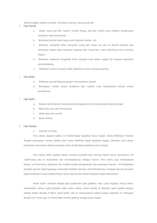 Berikut adalah praktek-praktek ‟Urf dalam masing-masing mahzab:
1.

Fiqh Hanafy
a.

Dalam akad jual beli. Seperti standar harga, jual beli rumah yang meliputi bangunanya
meskipun tidak disebutkan.

b.

Bolehnya jual beli buah yang masih dipohon karena ‟urf.

c.

Bolehnya mengolah lahan pertanian orang lain tanpa izin jika di daerah tersebut ada
kebiasaan bahwa lehan pertanian digarap oleh orang lain, maka pemiliknya bisa meminta
bagian.

d.

Bolehnya mudharib mengelola harta shahibul maal dalam segala hal menjadi kebiasaan
para pedagang.

e.
1.

Menyewa rumah meskipun tidak dijelaskan tujuan penggunaaannya

Fiqh Maliki
a.

Bolehnya jual beli barang dengan menunjukkan sample

b.

Pembagian nisbah antara mudharib dan sahibul maal berdasarkan ‟urf jika terjadi
perselisihan

1.

Fiqh Syafi‟i
a.
b.

Akad sewa atas alat transportasi

c.

Akad sewa atas ternak

d.
1.

Batasan penyimpanan barang yang dianggap pencurian yang wajib potong tangan

Akad istishna

Fiqh Hanbali
a.

Jual beli mu‟thah

Para ulama sepakat bahwa „urf shahih dapat dijadikan dasar hujjah. Ulama Malikiyah terkenal
dengan pernyataan mereka bahwa amal ulama Madinah dapat dijadikan hujjah, demikian pula ulama
Hanafiyah menyatakan bahwa pendapat ulama Kufah dapat dijadikan dasar hujjah.

Para ulama telah sepakat bahwa seorang mujtahid dan seorang hakim harus memelihara ‟urf

shahih yang ada di masyarakat dan menetapkannya sebagai hukum. Para ulama juga menyepakati
bahwa ‟urf fasid harus dijauhkan dari kaidah-kaidah pengambilan dan penetapan hukum. ‟Urf fasiddalam
keadaan darurat pada lapangan muamalah tidaklah otomatis membolehkannya. Keadaan darurat tersebut
dapat ditoleransi hanya apabila benar-benar darurat dan dalam keadaan sangat dibutuhkan.

Imam Syafi‟i terkenal dengan qaul qadim dan qaul jadidnya. Ada suatu kejadian tetapi beliau
menetapkan hukum yang berbeda pada waktu beliau masih berada di Mekkah ( qaul qadim) dengan
setelah beliau berada di Mesir (qaul jadid). Hal ini menunjukkan bahwa ketiga madzhab itu berhujjah
dengan„urf. Tentu saja „urf fasid tidak mereka jadikan sebagai dasar hujjah.

 