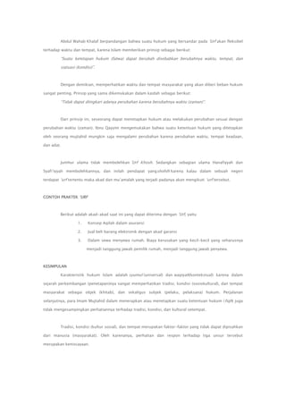 Abdul Wahab Khalaf berpandangan bahwa suatu hukum yang bersandar pada ‟Urf akan fleksibel
terhadap waktu dan tempat, karena Islam memberikan prinsip sebagai berikut:

“Suatu ketetapan hukum (fatwa) dapat berubah disebabkan berubahnya waktu, tempat, dan
siatuasi (kondisi)”.

Dengan demikian, memperhatikan waktu dan tempat masyarakat yang akan diberi beban hukum
sangat penting. Prinsip yang sama dikemukakan dalam kaidah sebagai berikut:

“Tidak dapat diingkari adanya perubahan karena berubahnya waktu (zaman)”.

Dari prinsip ini, seseorang dapat menetapkan hukum atau melakukan perubahan sesuai dengan
perubahan waktu (zaman). Ibnu Qayyim mengemukakan bahwa suatu ketentuan hukum yang ditetapkan
oleh seorang mujtahid mungkin saja mengalami perubahan karena perubahan waktu, tempat keadaan,
dan adat.

Jumhur ulama tidak membolehkan ‟Urf Khosh. Sedangkan sebagian ulama Hanafiyyah dan
Syafi‟iyyah membolehkannya, dan inilah pendapat yangshohih karena kalau dalam sebuah negeri
terdapat „urf tertentu maka akad dan mu‟amalah yang terjadi padanya akan mengikuti „urf tersebut.

CONTOH PRAKTEK „URF

Berikut adalah akad-akad saat ini yang dapat diterima dengan ‟Urf, yaitu
1.

Konsep Aqilah dalam asuransi

2.

Jual beli barang elektronik dengan akad garansi

3.

Dalam sewa menyewa rumah. Biaya kerusakan yang kecil-kecil yang seharusnya
menjadi tanggung jawab pemilik rumah, menjadi tanggung jawab penyewa.

KESIMPULAN
Karakteristik hukum Islam adalah syumul (universal) dan waqiyah(kontekstual) karena dalam
sejarah perkembangan (penetapan)nya sangat memperhatikan tradisi, kondisi (sosiokultural), dan tempat
masyarakat sebagai objek (khitab), dan sekaligus subjek (pelaku, pelaksana) hukum. Perjalanan
selanjutnya, para Imam Mujtahid dalam menerapkan atau menetapkan suatu ketentuan hukum ( fiqh) juga
tidak mengesampingkan perhatiannya terhadap tradisi, kondisi, dan kultural setempat.

Tradisi, kondisi (kultur sosial), dan tempat merupakan faktor-faktor yang tidak dapat dipisahkan
dari manusia (masyarakat). Oleh karenanya, perhatian dan respon terhadap tiga unsur tersebut
merupakan keniscayaan.

 