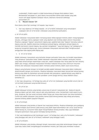 mudarabah). Praktik seperti ini telah berkembang di bangsa Arab sebelum Islam.
Berdasarkan kenyataan ini, para Ulama menyimpulkan bahwa adat istiadat yang baik
secara sah dapat dijadikan landasan hokum, bilamana memenuhi beberapa
persyaratan.[4]
1.

C.

Macam-macam ‘Urf

Para Ulama Ushul fiqh membagi „Urf kepada tiga macam :
1.

Dari segi objeknya „Urf dibagi kepada : al-„urf al-lafzhi (kebiasaan yang menyangkut
ungkapan) dan al-„urf al-amali ( kebiasaan yang berbentuk perbuatan).

a. Al-„Urf al-Lafzhi.
Adalah kebiasaan masyarakat dalam mempergunakan lafal/ungkapan tertentu dalam mengungkapkan
sesuatu, sehingga makna ungkapan itulah yang dipahami dan terlintas dalam pikiran masyarakat.
Misalnya ungkapan “daging” yang berarti daging sapi; padahal kata-kata “daging” mencakup seluruh
daging yang ada. Apabila seseorang mendatangi penjual daging, sedangkan penjual daging itu
memiliki bermacam-macam daging, lalu pembeli mengatakan “ saya beli daging 1 kg” pedagang itu
langsung mengambil daging sapi, karena kebiasaan masyarakat setempat telah mengkhususkan
penggunaan kata daging pada daging sapi.
1.

b. Al-„urf al-„amali.

Adalah kebiasaan masyarakat yang berkaitan dengan perbuatan biasa atau mu‟amalah keperdataan.
Yang dimaksud “perbuatan biasa” adalah kebiasaan masyrakat dalam masalah kehidupan mereka
yang tidak terkait dengan kepentingan orang lain, seperti kebiasaan libur kerja pada hari-hari tertentu
dalam satu minggu, kebiasaan masyarakat memakan makanan khusus atau meminum minuman
tertentu dan kebiasaan masyarakat dalam memakai pakain tertentu dalam acara-acara khusus.
Adapun yang berkaitan dengan mu‟amalah perdata adalah kebiasaan masyrakat dalam melakukan
akad/transaksi dengan cara tertentu. Misalnya kebiasaan masyrakat dalam berjual beli bahwa barangbarang yang dibeli itu diantarkan kerumah pembeli oleh penjualnya, apabila barang yang dibeli itu
berat dan besar, seperti lemari es dan peralatan rumah tangga lainnya, tanpa dibebani biaya
tambahan.[5]
2. Dari segi cakupannya, „urf terbagi dua yaitu al-„urf al-„am (kebiasaan yang bersifat umum) dan al„urf al-khash (kebiasaan yang bersifat khusus).
1.

Al-„urf al-„am

adalah kebiasaan tertentu yang berlaku secara luas di seluruh masyarakat dan diseluruh daerah.
Misalnya dalam jual beli mobil, seluruh alat yang diperlukan untuk memperbaiki mobil seperti kunci,
tang, dongkrak, dan ban serep termasuk dalam harga jual, tanpa akad sendiri dan biaya tambahan.
Contoh lain adalah kebiasaan yang berlaku bahwa berat barang bawaan bagi setiap penumpang
pesawat terbang adalah duapuluh kilogram.
b. Al-„urf al-khash
adalah kebiasaan yang berlaku di daerah dan masyrakat tertentu. Misalnya dikalangan para pedagang
apabila terdapat cacat tertentu pada barang yang dibeli dapat dikembalikan dan untuk cacat lainnya
dalam barang itu, konsumen tidak dapat mengembalikan barang tersebut. Atau juga kebiasaan
mengenai penentuan masa garansi terhadap barang tertentu.
3. Dari segi keabsahannya dari pandangan syara‟, „urf terbagi dua; yaitu al‟urf al-shahih ( kebiasaan
yang dianggap sah) dan al-„urf al-fasid ( kebiasaan yang dianggap rusak).
a. Al-„urf al-Shahih.
Adalah kebiasaan yang berlaku ditengah-tengah masyarakat yang tidak bertentangan dengan nash
(ayat atau hadis) tidak menghilangkan kemaslahtan mereka, dan tidak pula membawa mudarat

 
