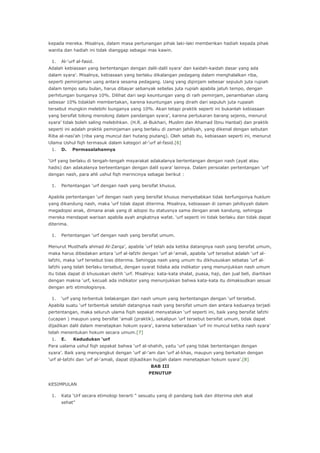 kepada mereka. Misalnya, dalam masa pertunangan pihak laki-laki memberikan hadiah kepada pihak
wanita dan hadiah ini tidak dianggap sebagai mas kawin.
1.

Al-„urf al-fasid.

Adalah kebiasaan yang bertentangan dengan dalil-dalil syara‟ dan kaidah-kaidah dasar yang ada
dalam syara‟. Misalnya, kebiasaan yang berlaku dikalangan pedagang dalam menghalalkan riba,
seperti peminjaman uang antara sesama pedagang. Uang yang dipinjam sebesar sepuluh juta rupiah
dalam tempo satu bulan, harus dibayar sebanyak sebelas juta rupiah apabila jatuh tempo, dengan
perhitungan bunganya 10%. Dilihat dari segi keuntungan yang di raih peminjam, penambahan utang
sebesar 10% tidaklah membertakan, karena keuntungan yang diraih dari sepuluh juta rupaiah
tersebut mungkin melebihi bunganya yang 10%. Akan tetapi praktik seperti ini bukanlah kebiasaan
yang bersifat tolong menolong dalam pandangan syara‟, karena pertukaran barang sejenis, menurut
syara‟ tidak boleh saling melebihkan. (H.R. al-Bukhari, Muslim dan Ahamad Ibnu Hanbal) dan praktik
seperti ini adalah praktik peminjaman yang berlaku di zaman jahiliyah, yang dikenal dengan sebutan
Riba al-nasi‟ah (riba yang muncul dari hutang piutang). Oleh sebab itu, kebiasaan seperti ini, menurut
Ulama Ushul fiqh termasuk dalam kategori al-„urf al-fasid.[6]
1.

D.

Permasalahannya

„Urf yang berlaku di tengah-tengah msyarakat adakalanya bertentangan dengan nash (ayat atau
hadis) dan adakalanya berteentangan dengan dalil syara‟ lainnya. Dalam persoalan pertentangan „urf
dengan nash, para ahli ushul fiqh merincinya sebagai berikut :
1.

Pertentangan „urf dengan nash yang bersifat khusus.

Apabila pertentangan „urf dengan nash yang bersifat khusus menyebabkan tidak berfungsinya huklum
yang dikandung nash, maka „urf tidak dapat diterima. Misalnya, kebiasaan di zaman jahiliyyah dalam
megadopsi anak, dimana anak yang di adopsi itu statusnya sama dengan anak kandung, sehingga
mereka mendapat warisan apabila ayah angkatnya wafat. „urf seperti ini tidak berlaku dan tidak dapat
diterima.
1.

Pertentangan „urf dengan nash yang bersifat umum.

Menurut Musthafa ahmad Al-Zarqa‟, apabila „urf telah ada ketika datangnya nash yang bersifat umum,
maka harus dibedakan antara „urf al-lafzhi dengan „urf al-„amali, apabila „urf tersebut adalah „urf allafzhi, maka „urf tersebut bias diterima. Sehingga nash yang umum itu dikhususkan sebatas „urf allafzhi yang telah berlaku tersebut, dengan syarat tidaka ada indikator yang menunjukkan nash umum
itu tidak dapat di khususkan olehh „urf. Misalnya: kata-kata shalat, puasa, haji, dan jual beli, diartikan
dengan makna „urf, kecuali ada indikator yang menunjukkan bahwa kata-kata itu dimaksudkan sesuai
dengan arti etimologisnya.
1.

„urf yang terbentuk belakangan dari nash umum yang bertentangan dengan „urf tersebut.

Apabila suatu „urf terbentuk setelah datangnya nash yang bersifat umum dan antara keduanya terjadi
pertentangan, maka seluruh ulama fiqih sepakat menyatakan „urf seperti ini, baik yang bersifat lafzhi
(ucapan ) maupun yang bersifat „amali (praktik), sekalipun „urf tersebut bersifat umum, tidak dapat
dijadikan dalil dalam menetapkan hokum syara‟, karena keberadaan „urf ini muncul ketika nash syara‟
telah menentukan hokum secara umum.[7]
1.

E.

Keduduksn ‘urf

Para ualama ushul fiqh sepakat bahwa „urf al-shahih, yaitu „urf yang tidak bertentangan dengan
syara‟. Baik yang menyangkut dengan „urf al-„am dan „urf al-khas, maupun yang berkaitan dengan
„urf al-lafzhi dan „urf al-„amali, dapat dijkadikan hujjah dalam menetapkan hokum syara‟.[8]
BAB III
PENUTUP
KESIMPULAN
1.

Kata „Urf secara etimologi berarti “ sesuatu yang di pandang baik dan diterima oleh akal
sehat”

 