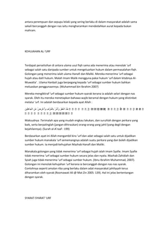 antara perempuan dan sepupu lelaki yang sering berlaku di dalam masyarakat adalah sama
sekali bercanggah dengan nas iaitu mengharamkan mendedahkan aurat kepada bukan
mahram.

KEHUJAHAN AL-‘URF

Terdapat perselisihan di antara ulama usul fiqh sama ada menerima atau menolak ‘urf
sebagai salah satu daripada sumber untuk mengeluarkan hukum dalam permasalahan fiqh.
Golongan yang menerima ialah ulama Hanafi dan Maliki. Mereka menerima ‘urf sebagai
hujah atau dalil hukum. Malah Imam Malik mengguna pakai hukum ‘urf dalam kitabnya AlMuwatta’ . Ulama Hanbali juga berpegang kepada ‘urf sebagai sumber hukum bahkan
meluaskan penggunaannya. (Muhammad bin Ibrahim 2007)
Mereka mengiktiraf ‘urf sebagai sumber hukum syarak kerana ia adalah selari dengan nas
syarak. Oleh itu mereka menetapkan bahawa wajib beramal dengan hukum yang diistinbat
melalui ‘urf. Ini adalah berdasarkan kepada ayat Allah :
   
   
 
   

 
 
  
Maksudnya :Terimalah apa yang mudah engkau lakukan, dan suruhlah dengan perkara yang
baik, serta berpalinglah (jangan dihiraukan) orang-orang yang jahil (yang degil dengan
kejahilannya). (Surah al-A’raaf : 199)
Berdasarkan ayat ini Allah mengambil kira ‘urf dan adat sebagai salah satu untuk dijadikan
sumber hukum manakala ‘urf sememangnya adalah suatu perkara yang dan boleh dijadikan
sumber hukum. Ia menjadi kehujahan Mazhab Hanafi dan Maliki.
Manakala golongan yang tidak menerima ‘urf sebagai hujah ialah Imam Syafie. Imam Syafie
tidak menerima ‘urf sebagai sumber hukum secara jelas dan nyata. Mazhab Zahidiah dan
Syiah juga tidak menerima ‘urf sebagai sumber hukum. (Ibnu Ibrahim Muhammad, 2007).
Golongan ini menolak kehujahan ‘urf kerana ia bercanggah dengan nas-nas syarak.
Contohnya seperti amalan riba yang berlaku dalam adat masyarakat jahiliyyah terus
diharamkan oleh syarak (Rosmawati Ali @ Mat Zin 2005: 139). Hal ini jelas bertentangan
dengan syarak.

SYARAT-SYARAT ‘URF

 