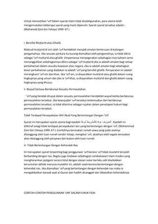 Untuk memastikan ‘urf dalam syariat Islam tidak disalahgunakan, para ulama telah
mengemukakan beberapa syarat yang mesti dipenuhi. Syarat-syarat tersebut adalah :
(Mohamad Zaini bin Yahaya 1999: 67 )

i. Bersifat Muțțarid atau Ghalib
Maksud muțțarid di sini ialah ‘urf hendaklah menjadi amalan berterusan di kalangan
pengamalnya. Jika sesuatu perkara itu kurang diamalkan oleh pengamalnya, ia tidak dikira
sebagai ‘urf muttarid atau ghalib. Umpamanya menyegerakan sebahagian mas kahwin serta
menangguhkan sebahagiannya dikira sebagai ‘urf muțțarid jika ia adalah amalan bagi setiap
perkahwinan dalam sesuatu kawasan atau negara. Jika ia adalah amalan bagi sebahagian
besar perkahwinan yang diadakan ia adalah ‘urf yang bersifat ghalib. Persyaratan ini adalah
merangkumi ‘urf am dan khas. Jika ‘urf am, ia disyaratkan muttarid atau ghalib dalam ruang
lingkupnya yang umum dan jika ia ‘urf khas, ia disyaratkan muttarid dan ghalib dalam ruang
lingkupnya yang khusus.
ii. Wujud Semasa Berlakunya Sesuatu Permasalahan
‘Urf yang hendak dirujuk dalam sesuatu permasalahan hendaklah wujud ketika berlakunya
permasalahan tersebut. Jika kewujudan ‘urf tersebut terkemudian dari berlakunya
permasalahan tersebut, ia tidak diterima sebagai rujukan dalam penetapan hukum bagi
permasalahan tersebut.
Tidak Terdapat Persepakatan Ahli Akad Yang Bertentangan Dengan ‘Urf
Syarat ini merupakan syarat utama bagi kaedah
. Kaedah ini
diiktiraf selagi tidak terdapat persepakatan lain yang bertentangan dengan ‘urf. (Mohammad
Zaini bin Yahaya 1999: 67 ). Contohnya kerosakan rumah sewa yang pada asalnya
ditanggung oleh tuan rumah sendiri tetapi, mengikut ‘urf, akadnya ialah segala kerosakan
akan ditanggung oleh penyewa dan bukan oleh tuan rumah.
iii. Tidak Bertentangan Dengan Kehendak Nas
Ini merupakan syarat terpenting bagi penggunaan ‘urf kerana ‘urf tidak mustahil tersalah
berbanding dengan nas. Begitu juga tindakan sebahagian cendiakawan Islam moden yang
mengharamkan poligami secara total dengan alasan sukar berlaku adil disebabkan
keruntuhan akhlak manusia mutakhir ini, adalah salah kerana bertentangan dengan
kehendak nas. Jika diamalkan ‘urf yang bertentangan dengan kehendak nas maka ia
mengakibatkan banyak ayat al-Quran dan hadith dicanggah dan dibatalkan kehendaknya.

CONTOH-CONTOH PENGGUNAAN ‘URF DALAM FURUK FIQH

 