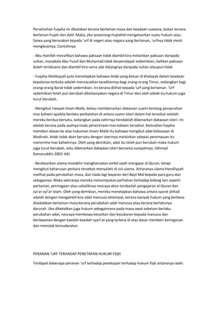 Perselisihan fuqaha ini dikatakan kerana berlainan masa dan keadaan suasana, bukan kerana
berlainan hujah dan dalil. Maka, jika seseorang mujtahid mengeluarkan suatu hukum atau
fatwa yang berasakan kepada ‘urf di negeri atau negara yang berlainan, ‘urfnya tidak mesti
mengikutinya. Contohnya:
- Abu Hanifah menafikan bahawa paksaan tidak diambil kira melainkan paksaan daripada
sultan, manakala Abu Yusuf dan Muhamad tidak berpendapat sedemikian, bahkan paksaan
boleh terlaksana dan diambil kira sama ada datangnya daripada sultan ataupun tidak
- Fuqaha Malikiyyah pula menetapkan bahawa lelaki yang keluar di khalayak dalam keadaan
kepalanya terbuka adalah mencacatkan keadilannya bagi orang-orang Timur, sedangkan bagi
orang-orang Barat tidak sedemikian. Ini kerana dilihat kepada ‘urf yang berlainan. ‘Urf
sedemikian telah pun berubah dikebanyakan negara di Timur dan oleh sebab itu hukum juga
turut berubah.
- Mengikut riwayat Imam Malik, beliau membenarkan dakwaan suami tentang penyerahan
mas kahwin apabila berlaku perbalahan di antara suami isteri dalam hal tersebut setelah
mereka berdua bersatu, sedangkan pada zahirnya hendaklah dibenarkan dakwaan isteri. Ini
adalah kerana pada asalnya tiada penerimaan mas kahwin tersebut. Kemudian fuqaha
memberi alasan ke atas hukuman Imam Malik itu bahawa mengikut adat kebiasaan di
Madinah, lelaki tidak akan bersatu dengan isterinya melainkan selepas perempuan itu
menerima mas kahwinnya. Oleh yang demikian, adat itu telah pun berubah maka hukum
juga turut berubah, iaitu dibenarkan dakwaan isteri bersama sumpahnya. (Ahmad
Kamaruddin 2003: 64)
- Berdasarkan ulama mutakhir mengharuskan ambil upah mengajar al-Quran, tetapi
mengikut keharusan perkara tersebut menyalahi di sisi ulama. Antaranya ulama Hanafiyyah
melihat pada perubahan masa, dan tiada lagi bayaran dari Bayt Mal kepada para guru dan
sebagainya. Maka sekiranya mereka menumpukan perhatian terhadap bidang lain seperti
pertanian, perniagaan atau sebaliknya nescaya akan terabailah pengajaran al-Quran dan
syi’ar-syi’ar Islam. Oleh yang demikian, mereka menetapkan bahawa antara syarat ijtihad
adalah dengan mengambil kira adat manusia setempat, kerana banyak hukum yang berbeza
disebabkan berlainan masa kerana perubahan adat manusia atau kerana berlakunya
darurah. Jika dikekalkan juga hukum sebagaimana pada masa awal sebelum berlaku
perubahan adat, nescaya membawa kesulitan dan kesukaran kepada manusia dan
berlawanan dengan kaedah-kaedah syari’at yang terbina di atas dasar memberi keringanan
dan menolak kemudaratan.

PERANAN 'URF TERHADAP PENETAPAN HUKUM FIQH
Terdapat beberapa peranan ‘urf terhadap penetapan terhadap hukum fiqh antaranya ialah:

 