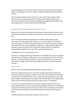 bagi seorang bapa untuk memberikan nafkah makanan dan pakaian adalah tidak dietapkan
dengan sesuatu bilangan atau ukuran malahan mengikut adat kebiasaan dalam kehidupan
seharian.
Seterusnya bapa mestilah berusaha mencari ibu susuan untuk anaknya supaya ia boleh
disusukan. Seterusnya bapa juga perlulah menyediakan upah kepada orang lain yang
menyusukan anaknya kerana ia merupakan kewajipan dan tanggungjawab kepada seorang
bapa sebagaimana firman Allah (Abdul Latif Muda 2000:288) :

Maksudnya: Dan jika kamu hendak beri anak-anak kamu menyusu kepada orang lain, maka
tidak ada salahnya bagi kamu serahkan (upah) yang kamu mahu beri itu dengan cara yang
patut.
Ayat ini menyatakan bahawa seorang bapa perlu memberi nafkah kepada ibu yang
menyusukan anak. Bapa juga perlulah mencari ibu susu untuk anaknya dan memberikan
upah yang sewajarnya sekiranya si ibu tidak mampu untuk menyusukan anaknya disebabkan
atas kesibukan bekerja. Upah yang diberikan kepada ibu susu juga perlulah mengikut adat
kebiasaan masyarakat setempat. Oleh yang demikian jelaslah bahawa 'urf berperanan
sebagai penghurai kepada hukum-hukum fiqh yang terkandung dalam nas.
3) Mengkhususkan nas-nas yang bersifat umum :
Pemakaian 'urf sebagai sumber hukum tidak bererti membatalkan nas-nas syarak yang telah
sedia ada. Namun 'urf dapat mengkhususkan nas-nas syarak yang bersifat umum. Oleh yang
demikian, di sini dapatlah difahami bahawa 'urf dapat membataskan nas-nas syarak yang
bersifat umum. Sebagai contoh hadis daripada Baginda Rasulullah yang berbunyi (Hanafi
1977:89) :

Maksud : Nabi melarang menjual apa yang tidak ada di tangan seseorang.
Hadis di atas adalah berbentuk umum iaitu telah menegah segala bentuk jual beli tanpa
berlakunya penyerahan barangan. Larangan ini seharusnya termasuk dalam jual beli dengan
cara pemesanan barangan iaitu Istisna' atau jual salam kerana jual beli dengan cara ini juga
tidak mengalami proses penyerahan barangan (Hanafi 1977:89). Namun ‘urf mengkhususkan
bahawa jualan bertempah yang berskala kecil atau besar melalui ‘urf dibolehkan.
Tuntasnya di sini telah jelas bahawa u'rf berperanan sebagai pentakhsis kepada nas-nas
syarak yang berbentuk umum dan situasi di atas dapat dijadikan contoh iaitu ‘urf masyarakat
yang gemar menjalankan jual beli secara pesanan (istisna') telah menjadikan jual beli dengan
cara ini terkeluar dari larangan jual beli tanpa barangan ada di tangan pembeli mahupun
penjual.
4) Rujukan kepada pemerintah dalam penetapan hukuman (ta'zir) :

 