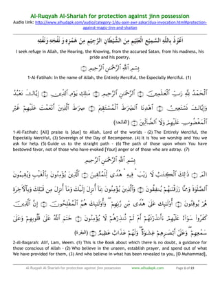 Al-Ruqyah Al-Shariah for protection against jinn possession www.alhudapk.com Page 1 of 19
Al-Ruqyah Al-Shariah for protection against jinn possession
Audio link: http://www.alhudapk.com/audio/category-1/du-aain-awr-azkar/dua-invocation.html#protection-
against-magic-jinn-and-shaitan
I seek refuge in Allah, the Hearing, the Knowing, from the accursed Satan, from his madness, his
pride and his poetry.

1-Al-Fatihah: In the name of Allah, the Entirely Merciful, the Especially Merciful. (1)


(‫الفاتحۃ‬)
1-Al-Fatihah: [All] praise is [due] to Allah, Lord of the worlds - (2) The Entirely Merciful, the
Especially Merciful, (3) Sovereign of the Day of Recompense. (4) It is You we worship and You we
ask for help. (5) Guide us to the straight path - (6) The path of those upon whom You have
bestowed favor, not of those who have evoked [Your] anger or of those who are astray. (7)





(‫البقرۃ‬)
2-Al-Baqarah: Alif, Lam, Meem. (1) This is the Book about which there is no doubt, a guidance for
those conscious of Allah - (2) Who believe in the unseen, establish prayer, and spend out of what
We have provided for them, (3) And who believe in what has been revealed to you, [O Muhammad],
 